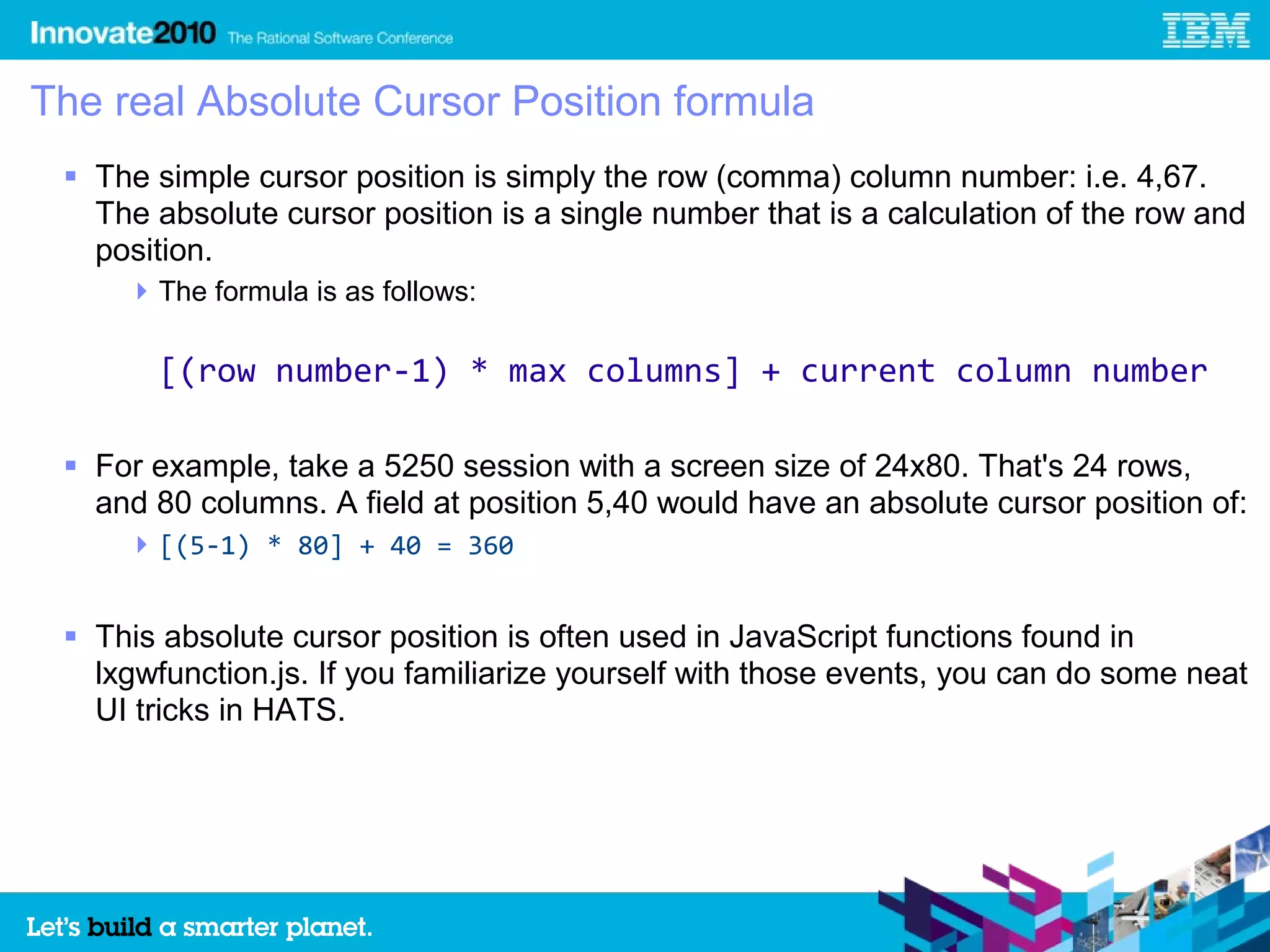 The real Absolute Cursor Position formula
  The simple cursor position is simply the row (comma) column number: i.e. 4,67.
   The absolute cursor position is a single number that is a calculation of the row and
   position.
      The formula is as follows:

       [(row number-1) * max columns] + current column number

  For example, take a 5250 session with a screen size of 24x80. That's 24 rows,
   and 80 columns. A field at position 5,40 would have an absolute cursor position of:
      [(5-1) * 80] + 40 = 360


  This absolute cursor position is often used in JavaScript functions found in
   lxgwfunction.js. If you familiarize yourself with those events, you can do some neat
   UI tricks in HATS.
 