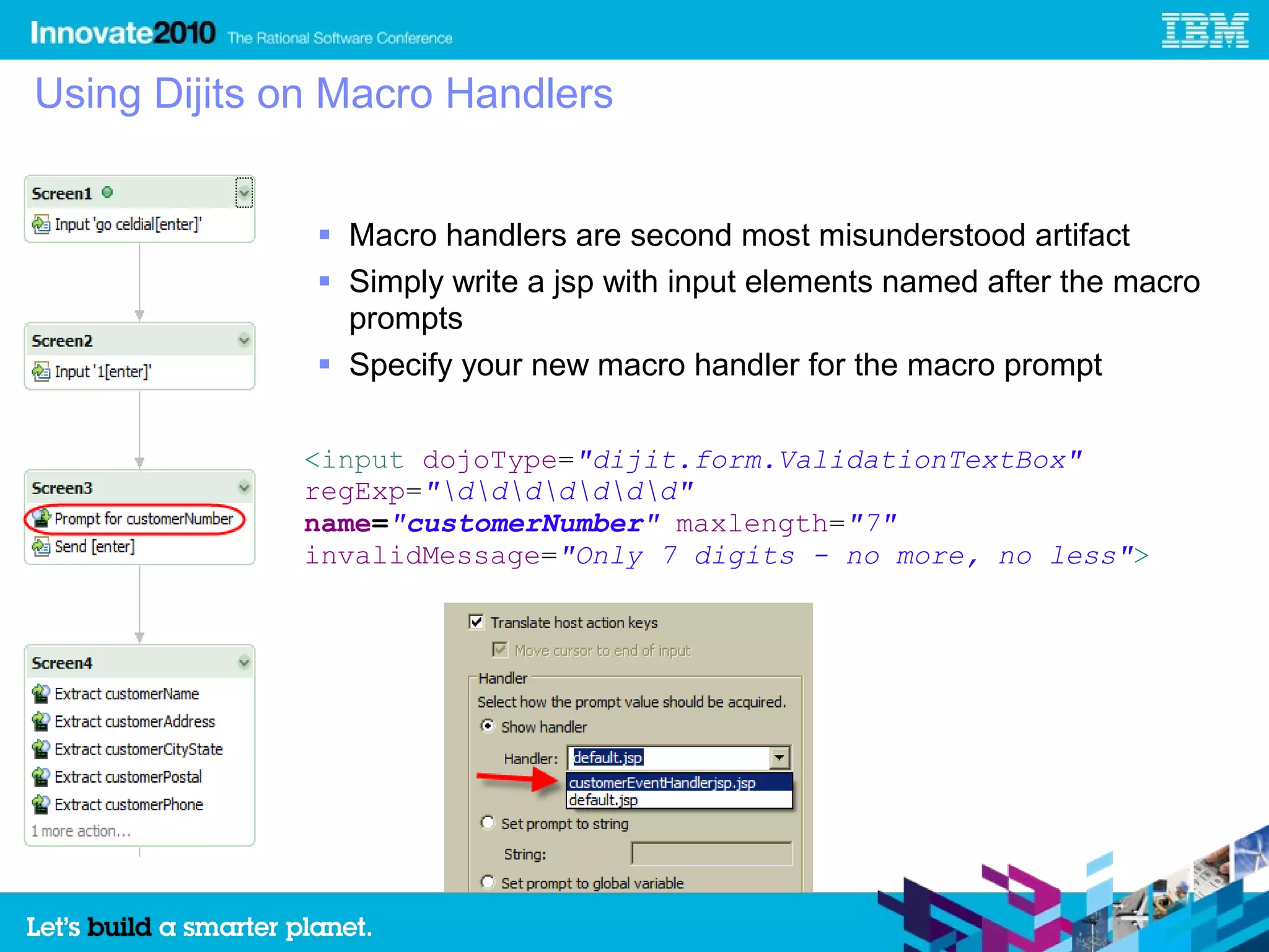 Using Dijits on Macro Handlers


               Macro handlers are second most misunderstood artifact
               Simply write a jsp with input elements named after the macro
                prompts
               Specify your new macro handler for the macro prompt

             <input dojoType="dijit.form.ValidationTextBox"
             regExp="ddddddd"
             name="customerNumber" maxlength="7"
             invalidMessage="Only 7 digits - no more, no less">
 