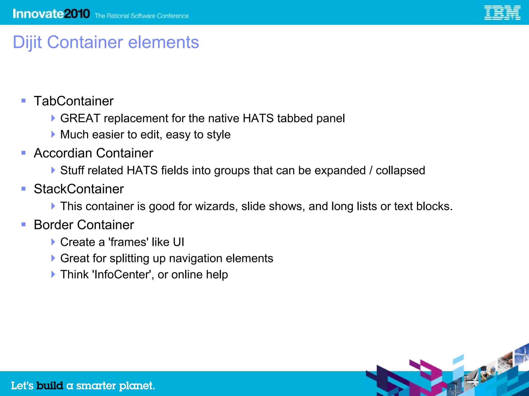 Dijit Container elements


  TabContainer
      GREAT replacement for the native HATS tabbed panel
      Much easier to edit, easy to style
  Accordian Container
      Stuff related HATS fields into groups that can be expanded / collapsed
  StackContainer
      This container is good for wizards, slide shows, and long lists or text blocks.
  Border Container
      Create a 'frames' like UI
      Great for splitting up navigation elements
      Think 'InfoCenter', or online help
 