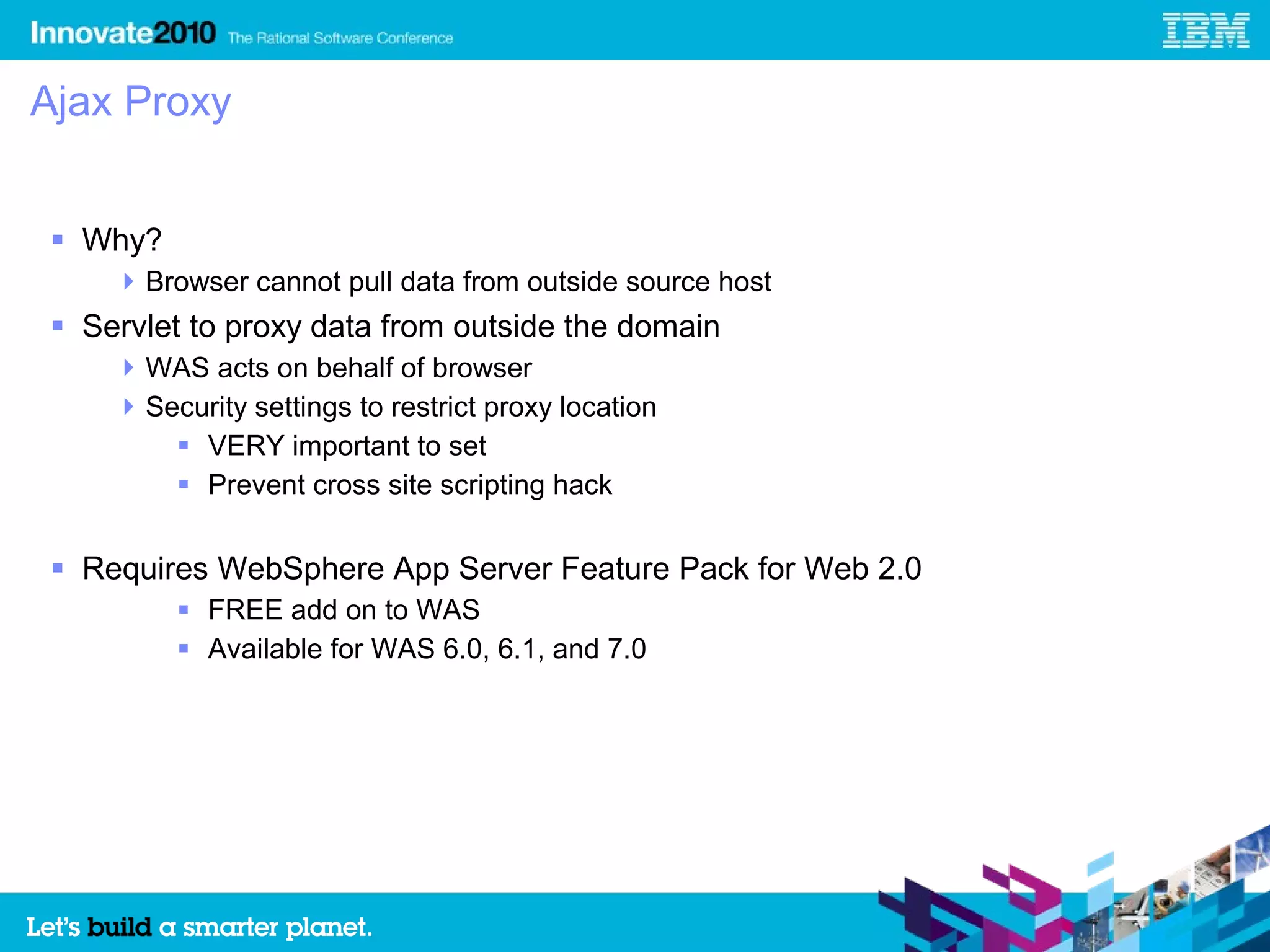 Ajax Proxy


 Why?
     Browser cannot pull data from outside source host
 Servlet to proxy data from outside the domain
     WAS acts on behalf of browser
     Security settings to restrict proxy location
         VERY important to set
         Prevent cross site scripting hack


 Requires WebSphere App Server Feature Pack for Web 2.0
          FREE add on to WAS
          Available for WAS 6.0, 6.1, and 7.0
 