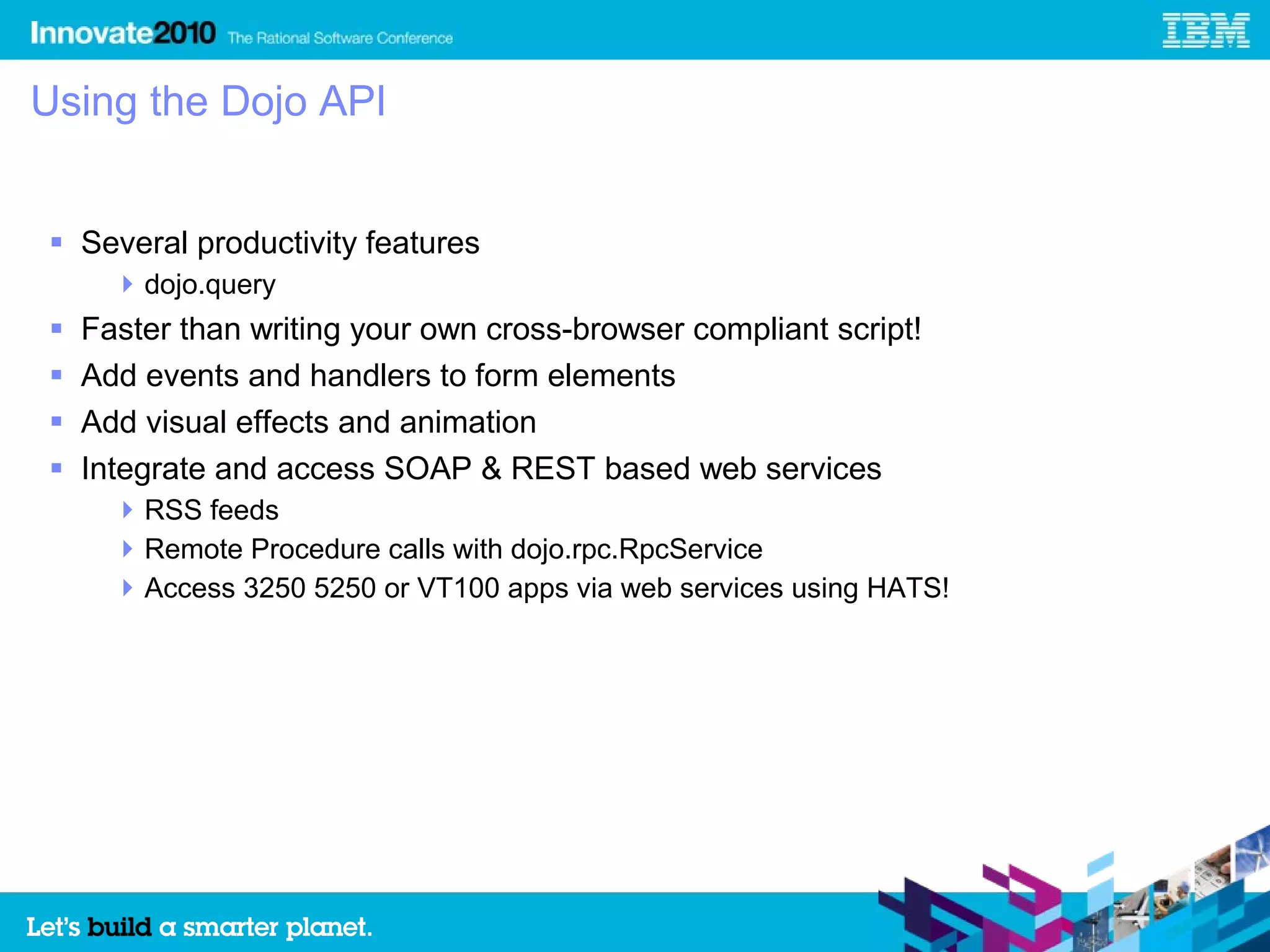 Using the Dojo API


 Several productivity features
       dojo.query
   Faster than writing your own cross-browser compliant script!
   Add events and handlers to form elements
   Add visual effects and animation
   Integrate and access SOAP & REST based web services
       RSS feeds
       Remote Procedure calls with dojo.rpc.RpcService
       Access 3250 5250 or VT100 apps via web services using HATS!
 