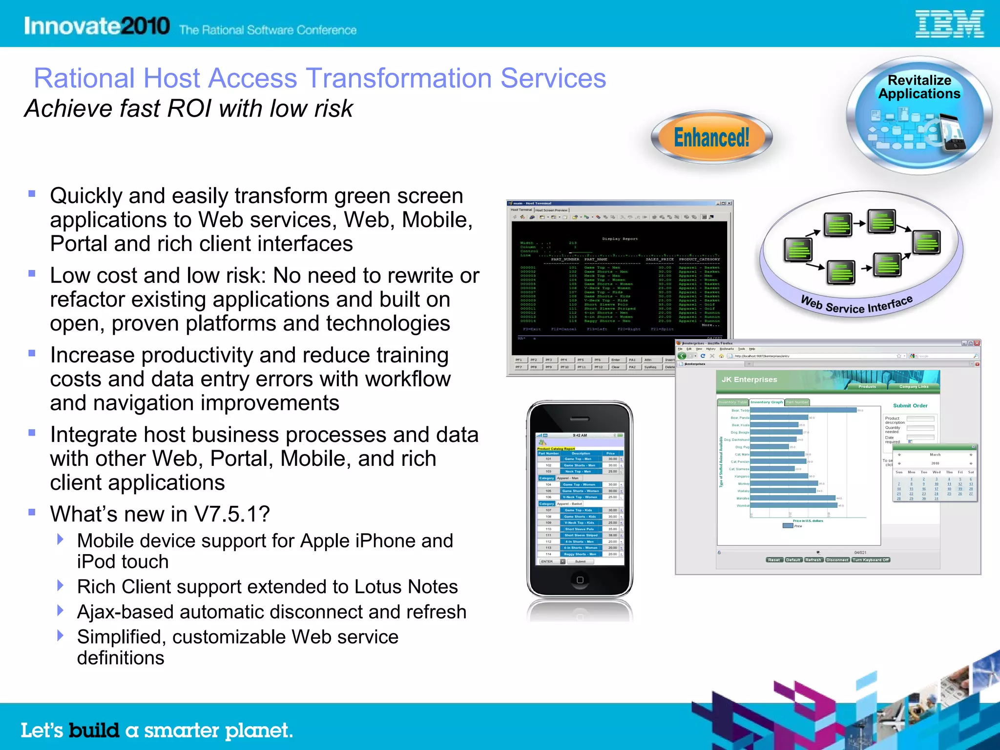 Rational Host Access Transformation Services       Revitalize
                                                  Applications
Achieve fast ROI with low risk


 Quickly and easily transform green screen
  applications to Web services, Web, Mobile,
  Portal and rich client interfaces
 Low cost and low risk: No need to rewrite or
  refactor existing applications and built on
  open, proven platforms and technologies
 Increase productivity and reduce training
  costs and data entry errors with workflow
  and navigation improvements
 Integrate host business processes and data
  with other Web, Portal, Mobile, and rich
  client applications
 What’s new in V7.5.1?
   Mobile device support for Apple iPhone and
    iPod touch
   Rich Client support extended to Lotus Notes
   Ajax-based automatic disconnect and refresh
   Simplified, customizable Web service
    definitions
 