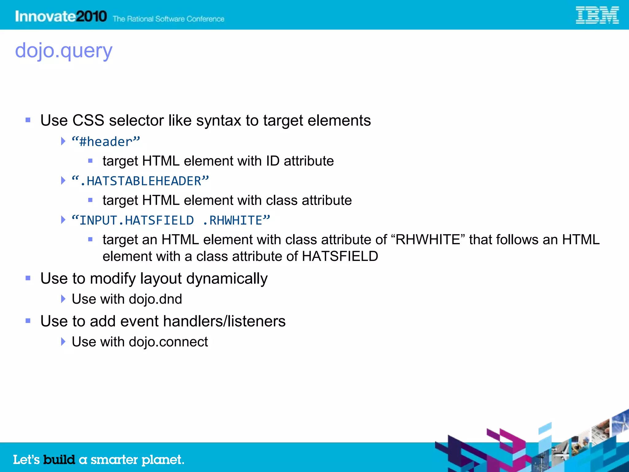 dojo.query


 Use CSS selector like syntax to target elements
     “#header”
         target HTML element with ID attribute
     “.HATSTABLEHEADER”
         target HTML element with class attribute
     “INPUT.HATSFIELD .RHWHITE”
         target an HTML element with class attribute of “RHWHITE” that follows an HTML
          element with a class attribute of HATSFIELD
 Use to modify layout dynamically
     Use with dojo.dnd
 Use to add event handlers/listeners
     Use with dojo.connect
 