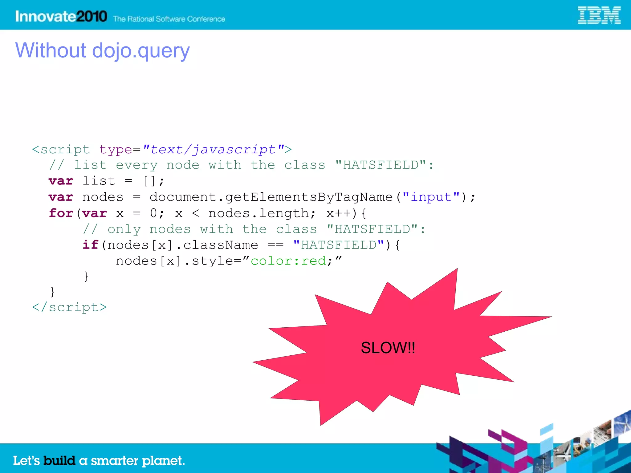 Without dojo.query



 <script type="text/javascript">
   // list every node with the class "HATSFIELD":
   var list = [];
   var nodes = document.getElementsByTagName("input");
   for(var x = 0; x < nodes.length; x++){
       // only nodes with the class "HATSFIELD":
       if(nodes[x].className == "HATSFIELD"){
           nodes[x].style=”color:red;”
       }
   }
 </script>


                                        SLOW!!
 