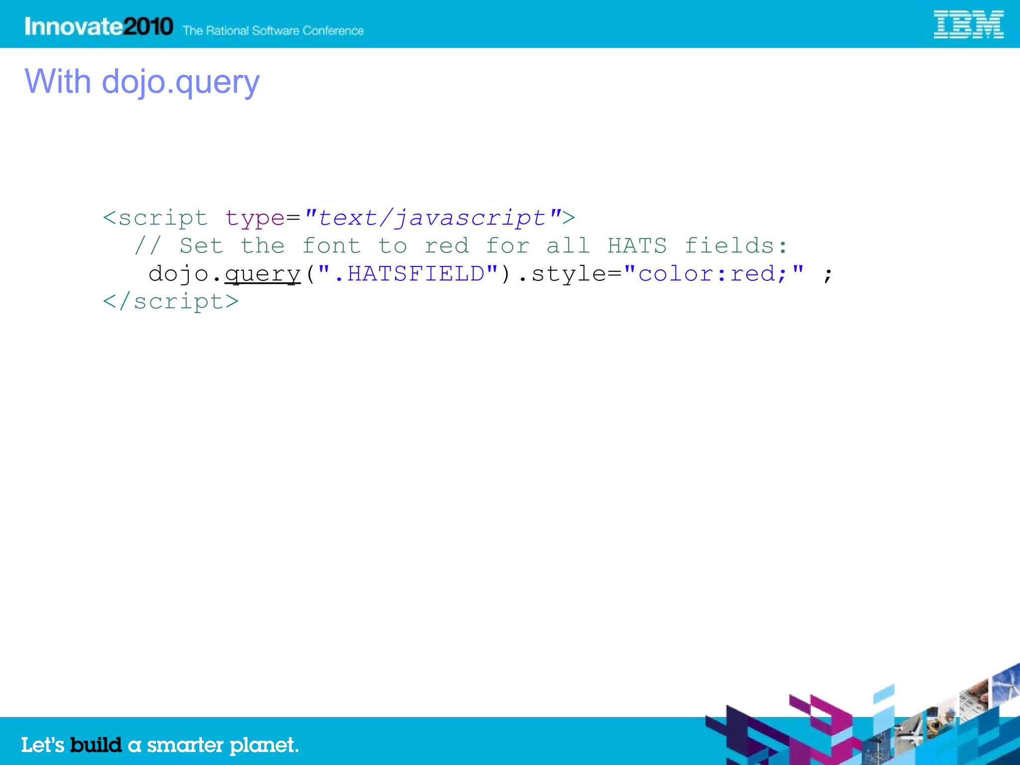 With dojo.query


    <script type="text/javascript">
      // Set the font to red for all HATS fields:
       dojo.query(".HATSFIELD").style="color:red;" ;
    </script>
 