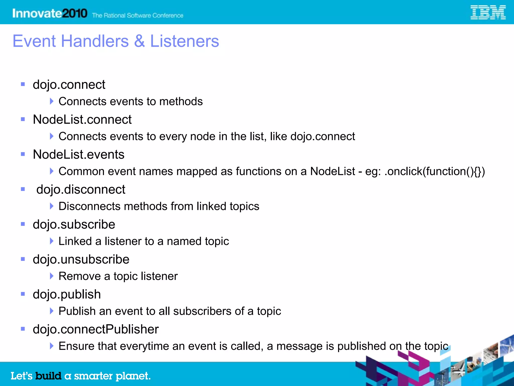 Event Handlers & Listeners

 dojo.connect
     Connects events to methods
 NodeList.connect
     Connects events to every node in the list, like dojo.connect
 NodeList.events
     Common event names mapped as functions on a NodeList - eg: .onclick(function(){})
 dojo.disconnect
     Disconnects methods from linked topics
 dojo.subscribe
     Linked a listener to a named topic
 dojo.unsubscribe
     Remove a topic listener
 dojo.publish
     Publish an event to all subscribers of a topic
 dojo.connectPublisher
     Ensure that everytime an event is called, a message is published on the topic
 