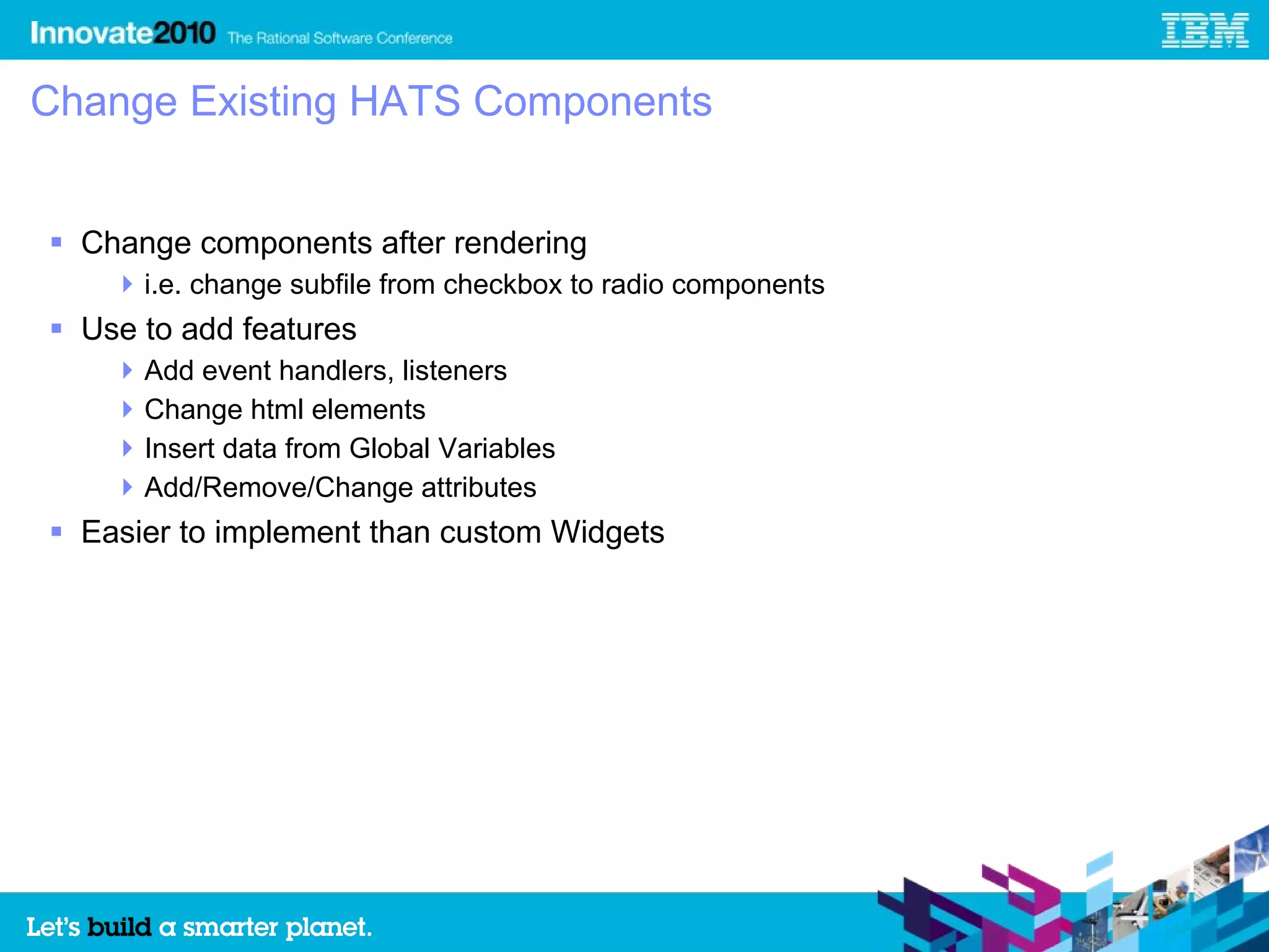 Change Existing HATS Components


 Change components after rendering
     i.e. change subfile from checkbox to radio components
 Use to add features
     Add event handlers, listeners
     Change html elements
     Insert data from Global Variables
     Add/Remove/Change attributes
 Easier to implement than custom Widgets
 