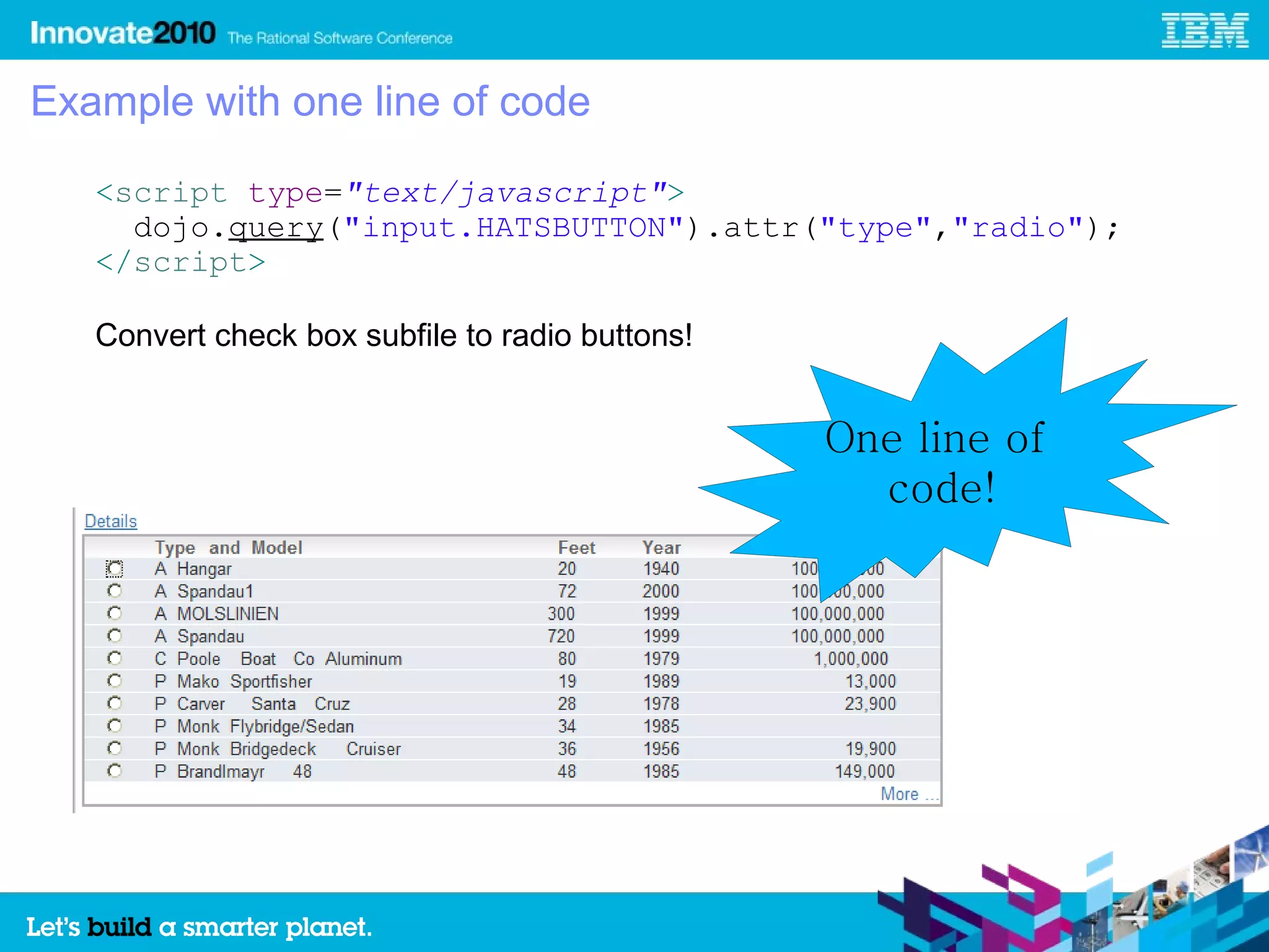 Example with one line of code

   <script type="text/javascript">
     dojo.query("input.HATSBUTTON").attr("type","radio");
   </script>

   Convert check box subfile to radio buttons!


                                                 One line of
                                                   code!
 