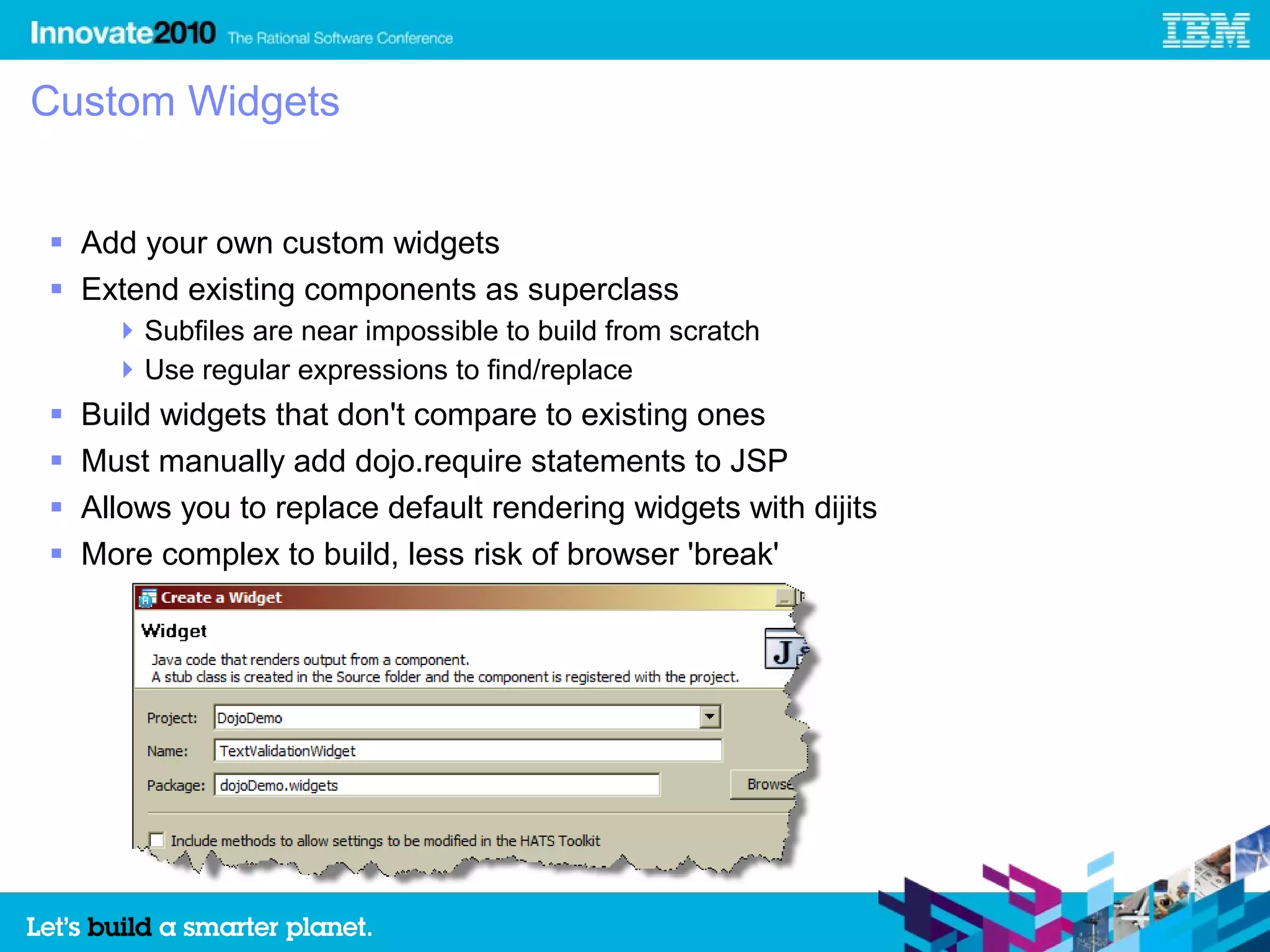 Custom Widgets


 Add your own custom widgets
 Extend existing components as superclass
       Subfiles are near impossible to build from scratch
       Use regular expressions to find/replace
   Build widgets that don't compare to existing ones
   Must manually add dojo.require statements to JSP
   Allows you to replace default rendering widgets with dijits
   More complex to build, less risk of browser 'break'
 