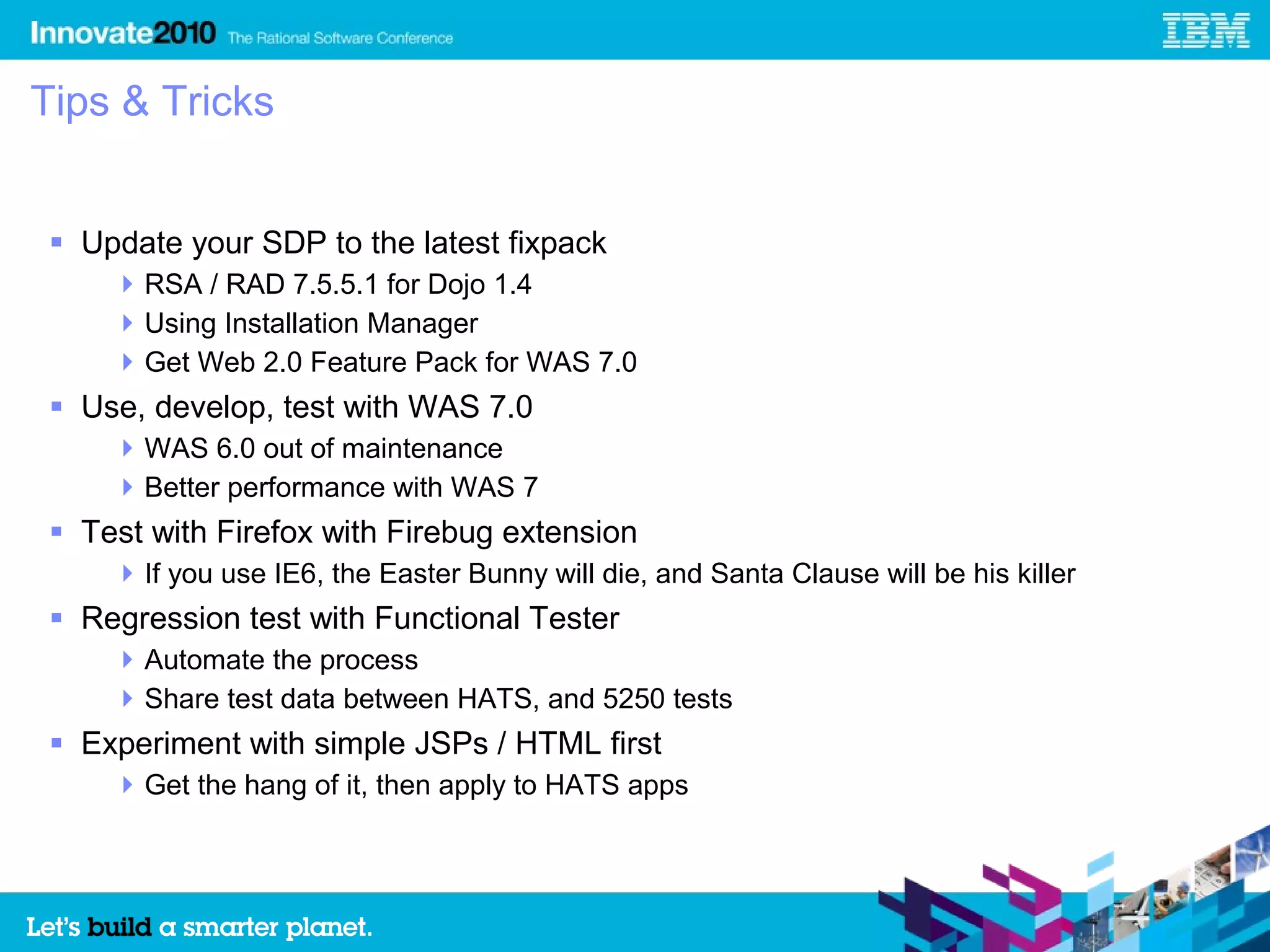 Tips & Tricks


  Update your SDP to the latest fixpack
      RSA / RAD 7.5.5.1 for Dojo 1.4
      Using Installation Manager
      Get Web 2.0 Feature Pack for WAS 7.0
  Use, develop, test with WAS 7.0
      WAS 6.0 out of maintenance
      Better performance with WAS 7
  Test with Firefox with Firebug extension
      If you use IE6, the Easter Bunny will die, and Santa Clause will be his killer
  Regression test with Functional Tester
      Automate the process
      Share test data between HATS, and 5250 tests
  Experiment with simple JSPs / HTML first
      Get the hang of it, then apply to HATS apps
 