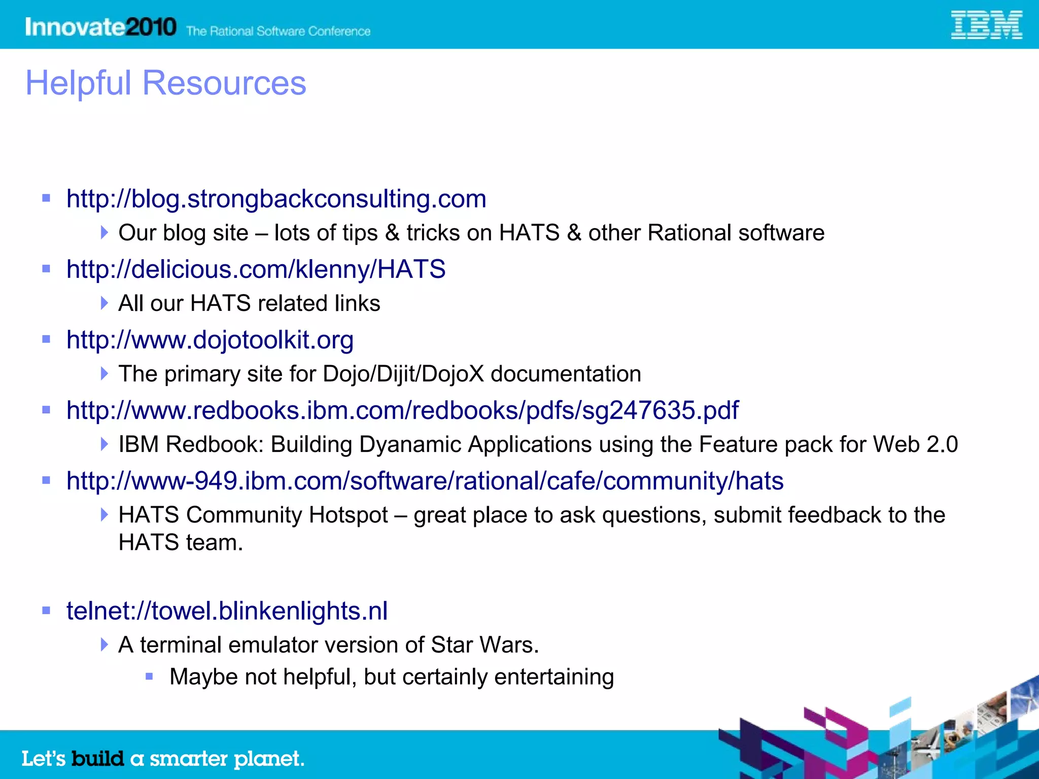 Helpful Resources


 http://blog.strongbackconsulting.com
     Our blog site – lots of tips & tricks on HATS & other Rational software
 http://delicious.com/klenny/HATS
     All our HATS related links
 http://www.dojotoolkit.org
     The primary site for Dojo/Dijit/DojoX documentation
 http://www.redbooks.ibm.com/redbooks/pdfs/sg247635.pdf
     IBM Redbook: Building Dyanamic Applications using the Feature pack for Web 2.0
 http://www-949.ibm.com/software/rational/cafe/community/hats
     HATS Community Hotspot – great place to ask questions, submit feedback to the
      HATS team.


 telnet://towel.blinkenlights.nl
     A terminal emulator version of Star Wars.
          Maybe not helpful, but certainly entertaining
 