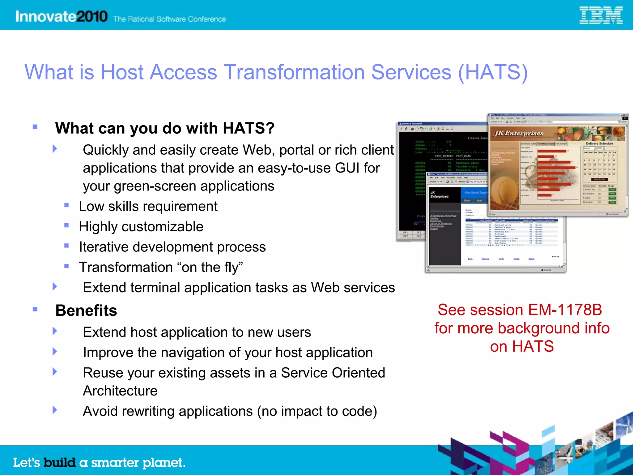 What is Host Access Transformation Services (HATS)

   What can you do with HATS?
            Quickly and easily create Web, portal or rich client
             applications that provide an easy-to-use GUI for
             your green-screen applications
           Low skills requirement
           Highly customizable
           Iterative development process
           Transformation “on the fly”
            Extend terminal application tasks as Web services
   Benefits                                                         See session EM-1178B
           Extend host application to new users                    for more background info
           Improve the navigation of your host application                 on HATS
           Reuse your existing assets in a Service Oriented
            Architecture
           Avoid rewriting applications (no impact to code)


                                                                                               4
 
