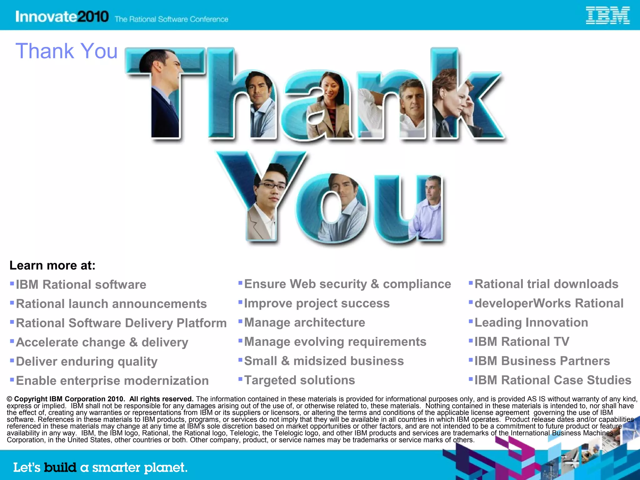 Thank You




Learn more at:
 IBM Rational software                                                   Ensure Web security & compliance                                        Rational trial downloads
 Rational launch announcements                                           Improve project success                                                 developerWorks Rational
 Rational Software Delivery Platform  Manage architecture                                                                                        Leading Innovation
 Accelerate change & delivery         Manage evolving requirements                                                                               IBM Rational TV
 Deliver enduring quality                                                Small & midsized business                                               IBM Business Partners
 Enable enterprise modernization                                         Targeted solutions                                                      IBM Rational Case Studies
© Copyright IBM Corporation 2010. All rights reserved. The information contained in these materials is provided for informational purposes only, and is provided AS IS without warranty of any kind,
express or implied. IBM shall not be responsible for any damages arising out of the use of, or otherwise related to, these materials. Nothing contained in these materials is intended to, nor shall have
the effect of, creating any warranties or representations from IBM or its suppliers or licensors, or altering the terms and conditions of the applicable license agreement governing the use of IBM
software. References in these materials to IBM products, programs, or services do not imply that they will be available in all countries in which IBM operates. Product release dates and/or capabilities
referenced in these materials may change at any time at IBM’s sole discretion based on market opportunities or other factors, and are not intended to be a commitment to future product or feature
availability in any way. IBM, the IBM logo, Rational, the Rational logo, Telelogic, the Telelogic logo, and other IBM products and services are trademarks of the International Business Machines
Corporation, in the United States, other countries or both. Other company, product, or service names may be trademarks or service marks of others.


                                                                                                                                                                                                    41
 