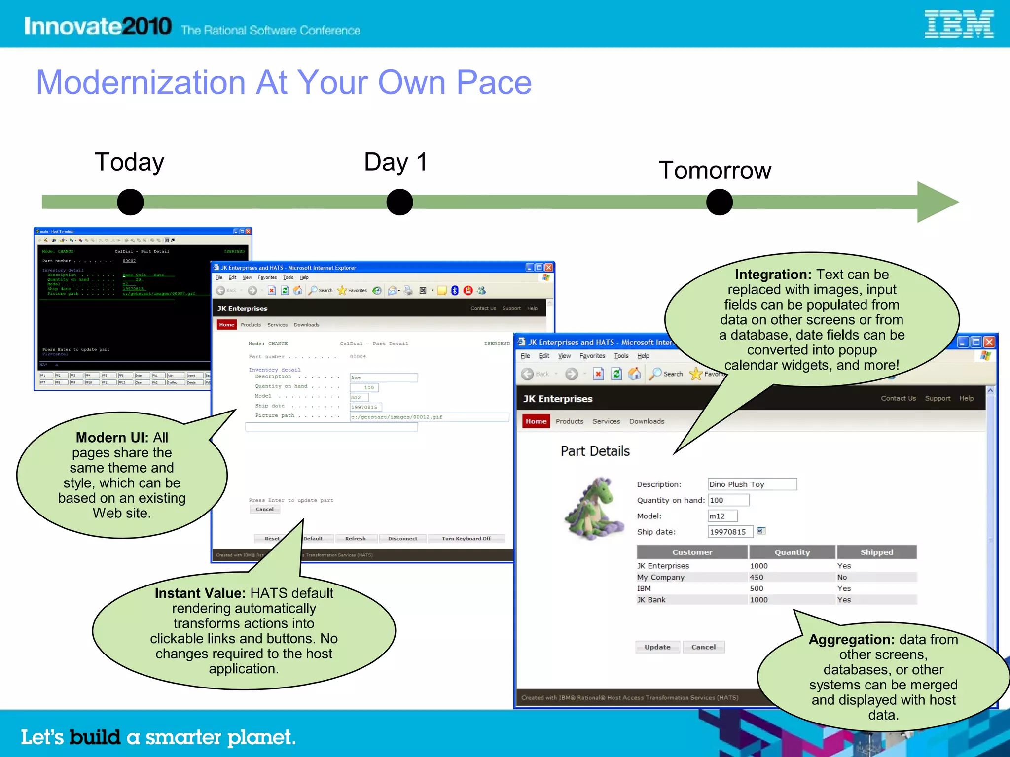 Modernization At Your Own Pace

      Today                                      Day 1   Tomorrow


                                                                Integration: Text can be
                                                               replaced with images, input
                                                              fields can be populated from
                                                             data on other screens or from
                                                             a database, date fields can be
                                                                   converted into popup
                                                              calendar widgets, and more!




    Modern UI: All
   pages share the
   same theme and
  style, which can be
 based on an existing
       Web site.




                Instant Value: HATS default
                   rendering automatically
                   transforms actions into
               clickable links and buttons. No                             Aggregation: data from
                changes required to the host                                    other screens,
                         application.                                        databases, or other
                                                                           systems can be merged
                                                                           and displayed with host
                                                                                    data.
                                                                                                     5
 