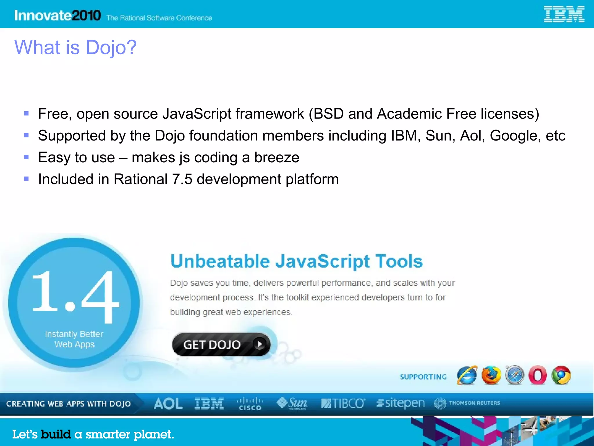 What is Dojo?


   Free, open source JavaScript framework (BSD and Academic Free licenses)
   Supported by the Dojo foundation members including IBM, Sun, Aol, Google, etc
   Easy to use – makes js coding a breeze
   Included in Rational 7.5 development platform
 