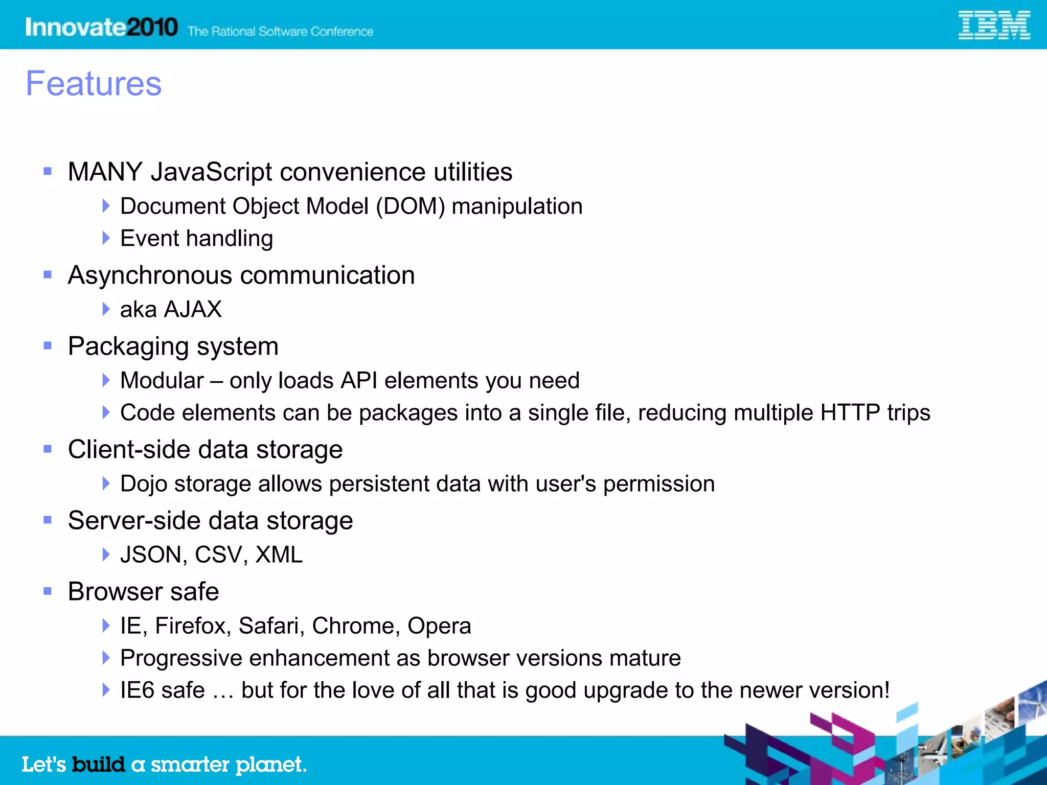 Features

 MANY JavaScript convenience utilities
     Document Object Model (DOM) manipulation
     Event handling
 Asynchronous communication
     aka AJAX
 Packaging system
     Modular – only loads API elements you need
     Code elements can be packages into a single file, reducing multiple HTTP trips
 Client-side data storage
     Dojo storage allows persistent data with user's permission
 Server-side data storage
     JSON, CSV, XML
 Browser safe
     IE, Firefox, Safari, Chrome, Opera
     Progressive enhancement as browser versions mature
     IE6 safe … but for the love of all that is good upgrade to the newer version!
 