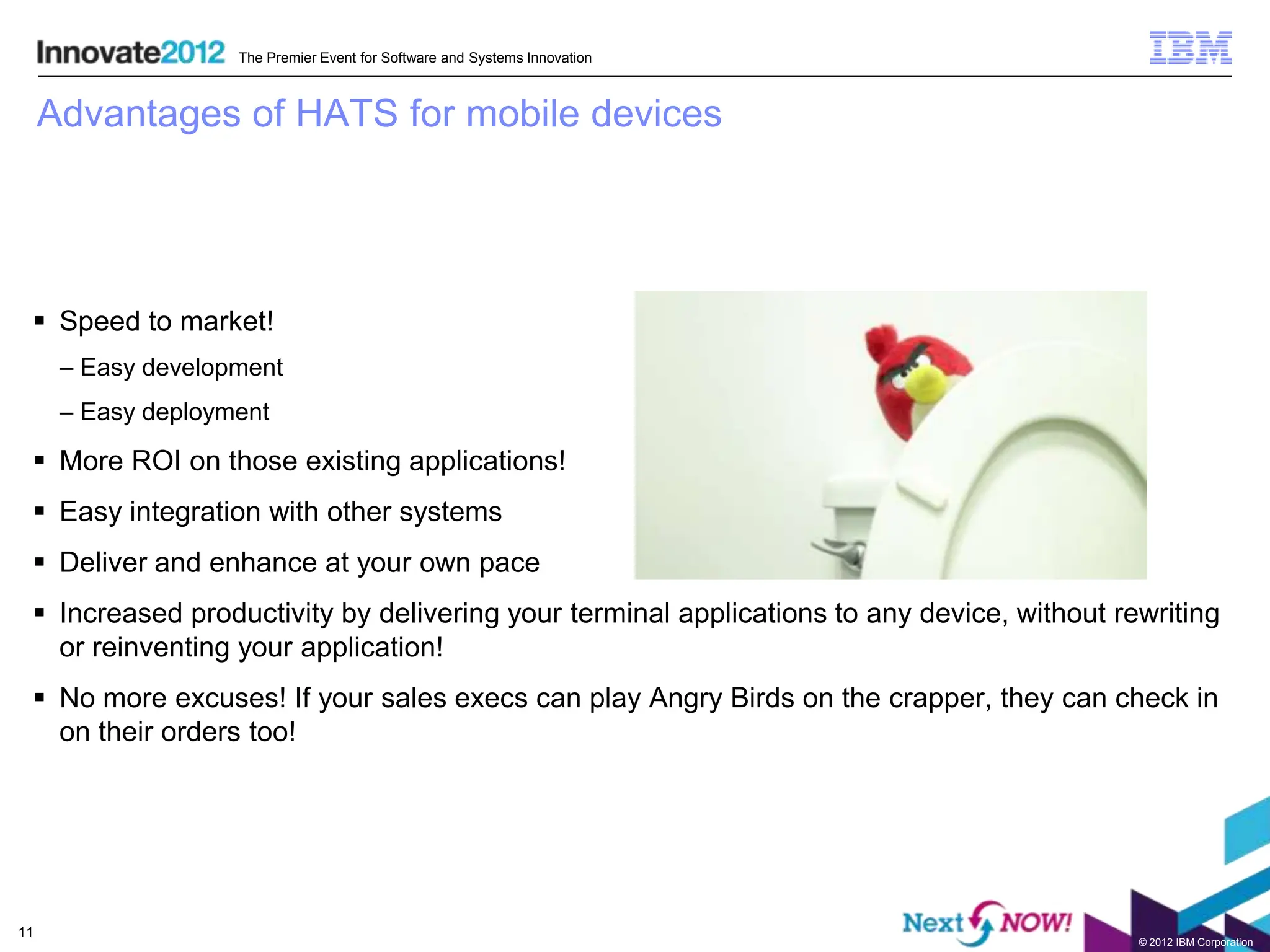 The Premier Event for Software and Systems Innovation



     Advantages of HATS for mobile devices




  Speed to market!
      – Easy development
      – Easy deployment

  More ROI on those existing applications!
  Easy integration with other systems
  Deliver and enhance at your own pace
  Increased productivity by delivering your terminal applications to any device, without rewriting
   or reinventing your application!
  No more excuses! If your sales execs can play Angry Birds on the crapper, they can check in
   on their orders too!




11
                                                                                            © 2012 IBM Corporation
 
