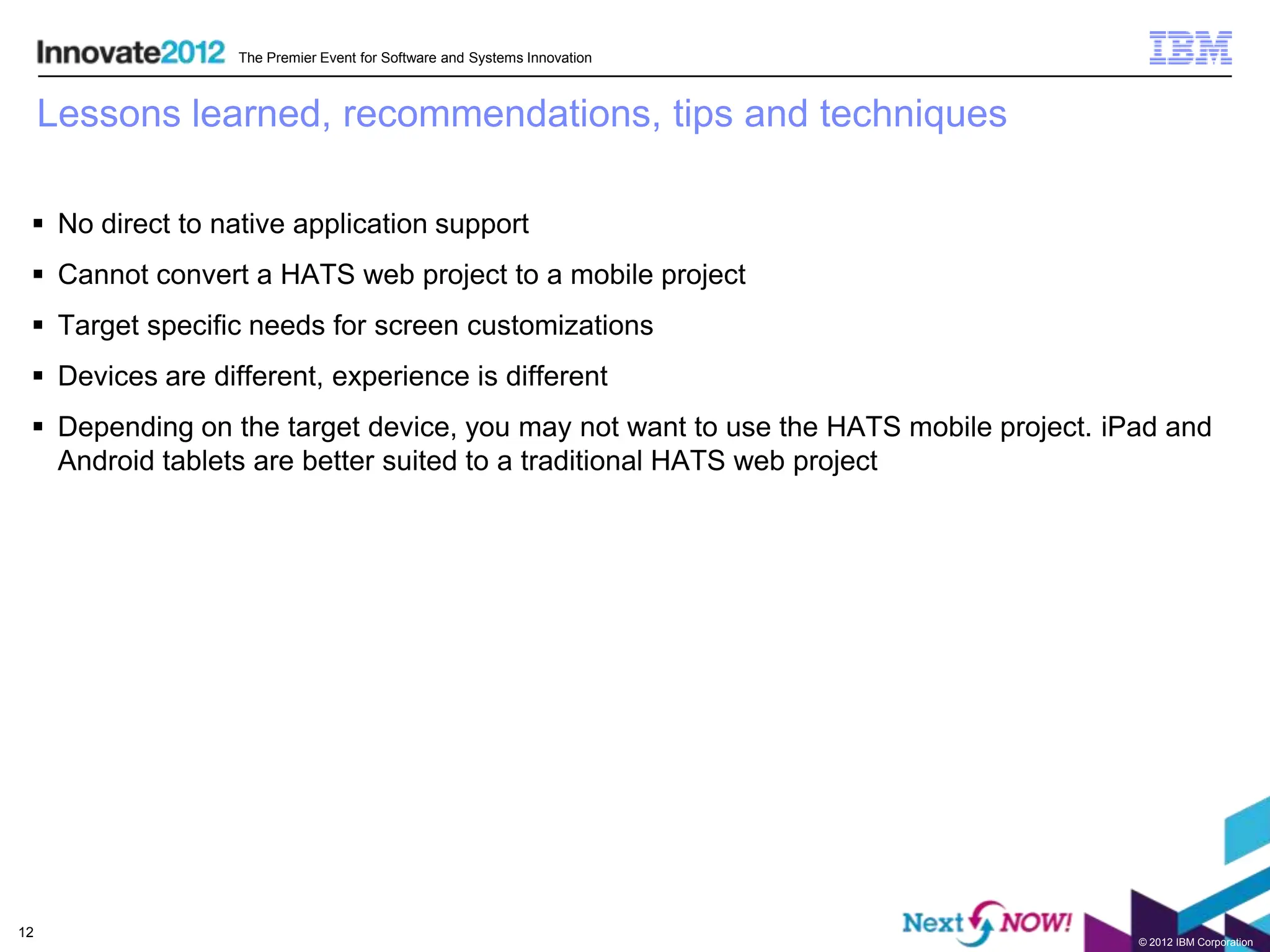 The Premier Event for Software and Systems Innovation



     Lessons learned, recommendations, tips and techniques

  No direct to native application support
  Cannot convert a HATS web project to a mobile project
  Target specific needs for screen customizations
  Devices are different, experience is different
  Depending on the target device, you may not want to use the HATS mobile project. iPad and
   Android tablets are better suited to a traditional HATS web project




12
                                                                                      © 2012 IBM Corporation
 