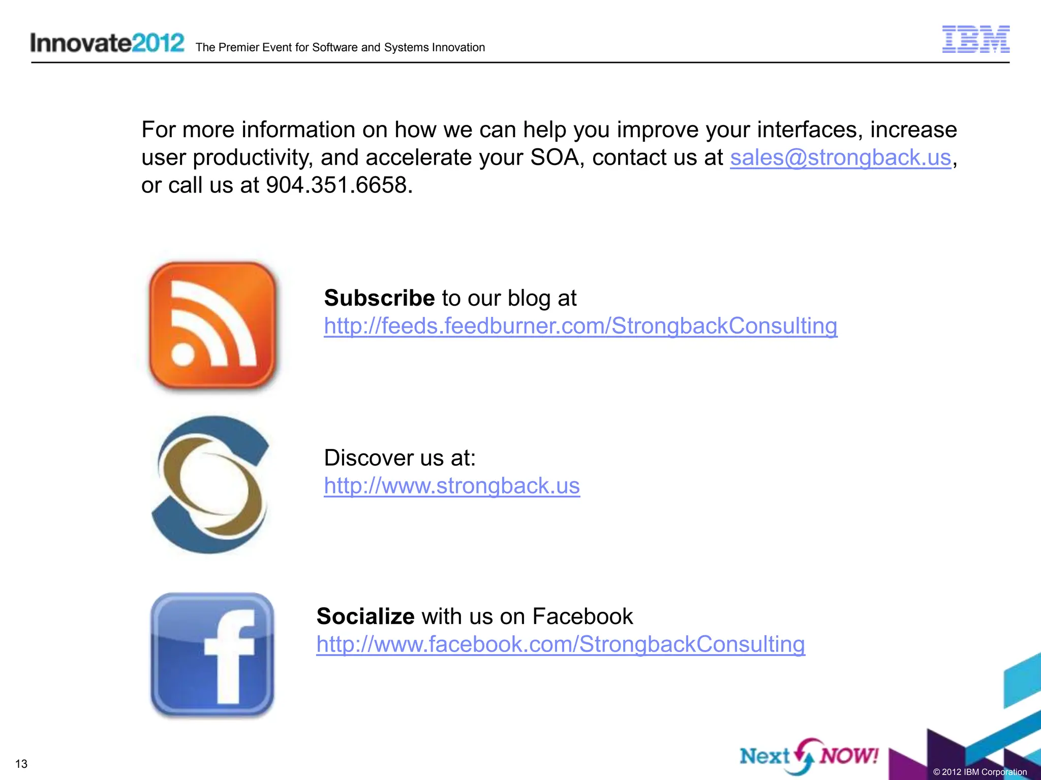 The Premier Event for Software and Systems Innovation




     For more information on how we can help you improve your interfaces, increase
     user productivity, and accelerate your SOA, contact us at sales@strongback.us,
     or call us at 904.351.6658.



                                 Subscribe to our blog at
                                 http://feeds.feedburner.com/StrongbackConsulting




                                 Discover us at:
                                 http://www.strongback.us




                                Socialize with us on Facebook
                                http://www.facebook.com/StrongbackConsulting




13
                                                                                    © 2012 IBM Corporation
 