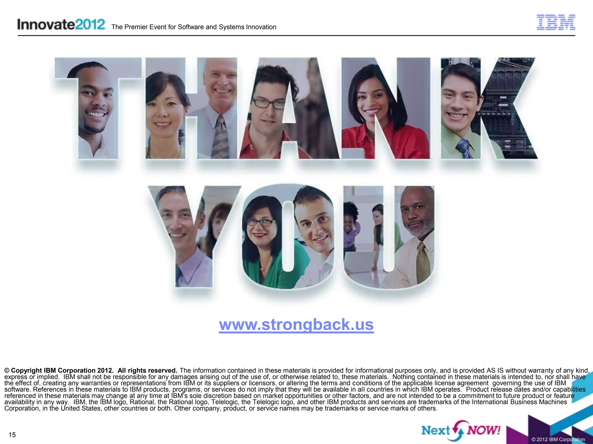 The Premier Event for Software and Systems Innovation




                                                                         www.strongback.us

© Copyright IBM Corporation 2012. All rights reserved. The information contained in these materials is provided for informational purposes only, and is provided AS IS without warranty of any kind,
express or implied. IBM shall not be responsible for any damages arising out of the use of, or otherwise related to, these materials. Nothing contained in these materials is intended to, nor shall have
the effect of, creating any warranties or representations from IBM or its suppliers or licensors, or altering the terms and conditions of the applicable license agreement governing the use of IBM
software. References in these materials to IBM products, programs, or services do not imply that they will be available in all countries in which IBM operates. Product release dates and/or capabilities
referenced in these materials may change at any time at IBM’s sole discretion based on market opportunities or other factors, and are not intended to be a commitment to future product or feature
availability in any way. IBM, the IBM logo, Rational, the Rational logo, Telelogic, the Telelogic logo, and other IBM products and services are trademarks of the International Business Machines
Corporation, in the United States, other countries or both. Other company, product, or service names may be trademarks or service marks of others.


 15
                                                                                                                                                                                     © 2012 IBM Corporation
 