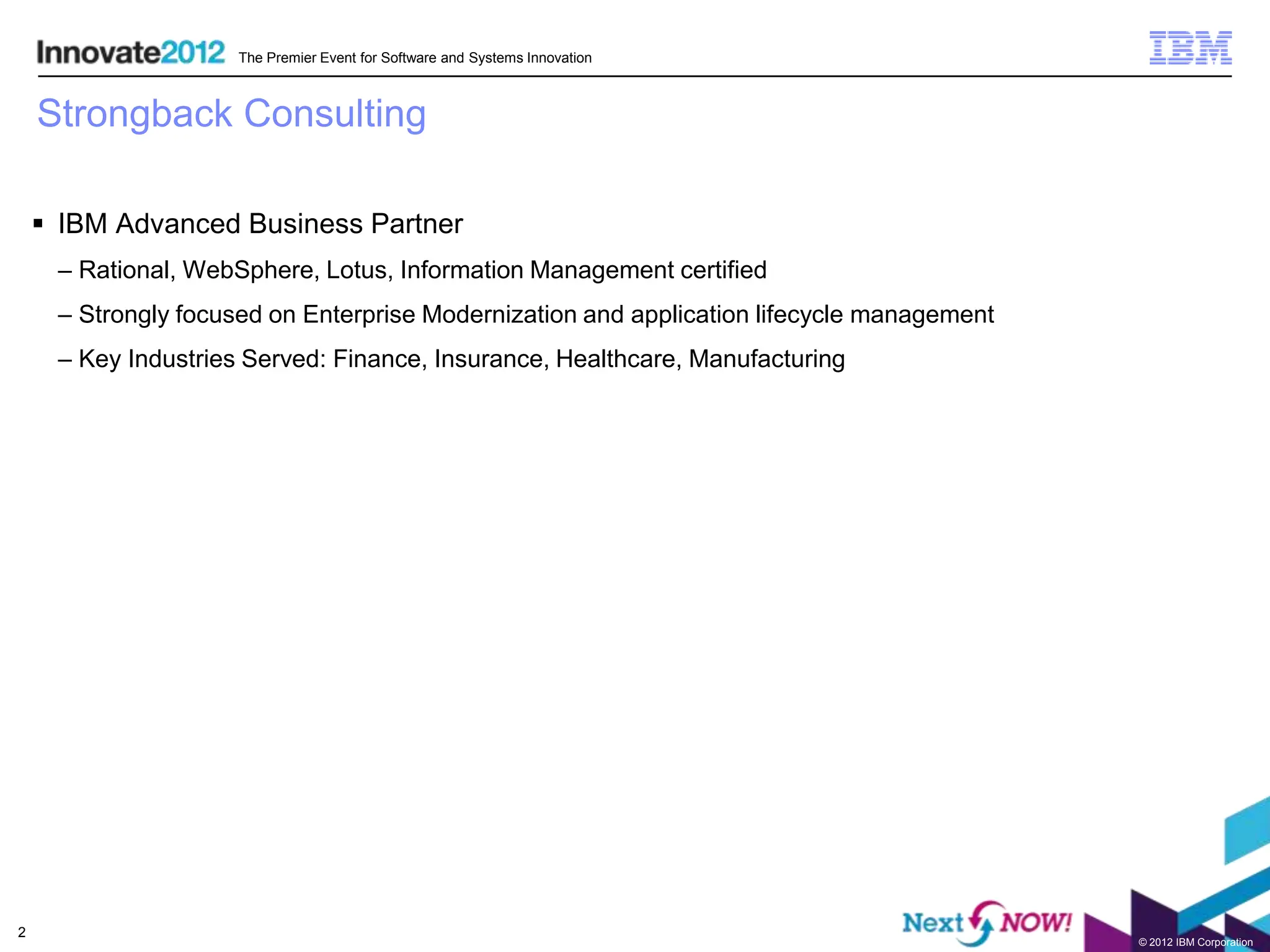 The Premier Event for Software and Systems Innovation



    Strongback Consulting

     IBM Advanced Business Partner
     – Rational, WebSphere, Lotus, Information Management certified
     – Strongly focused on Enterprise Modernization and application lifecycle management
     – Key Industries Served: Finance, Insurance, Healthcare, Manufacturing




2
                                                                                           © 2012 IBM Corporation
 