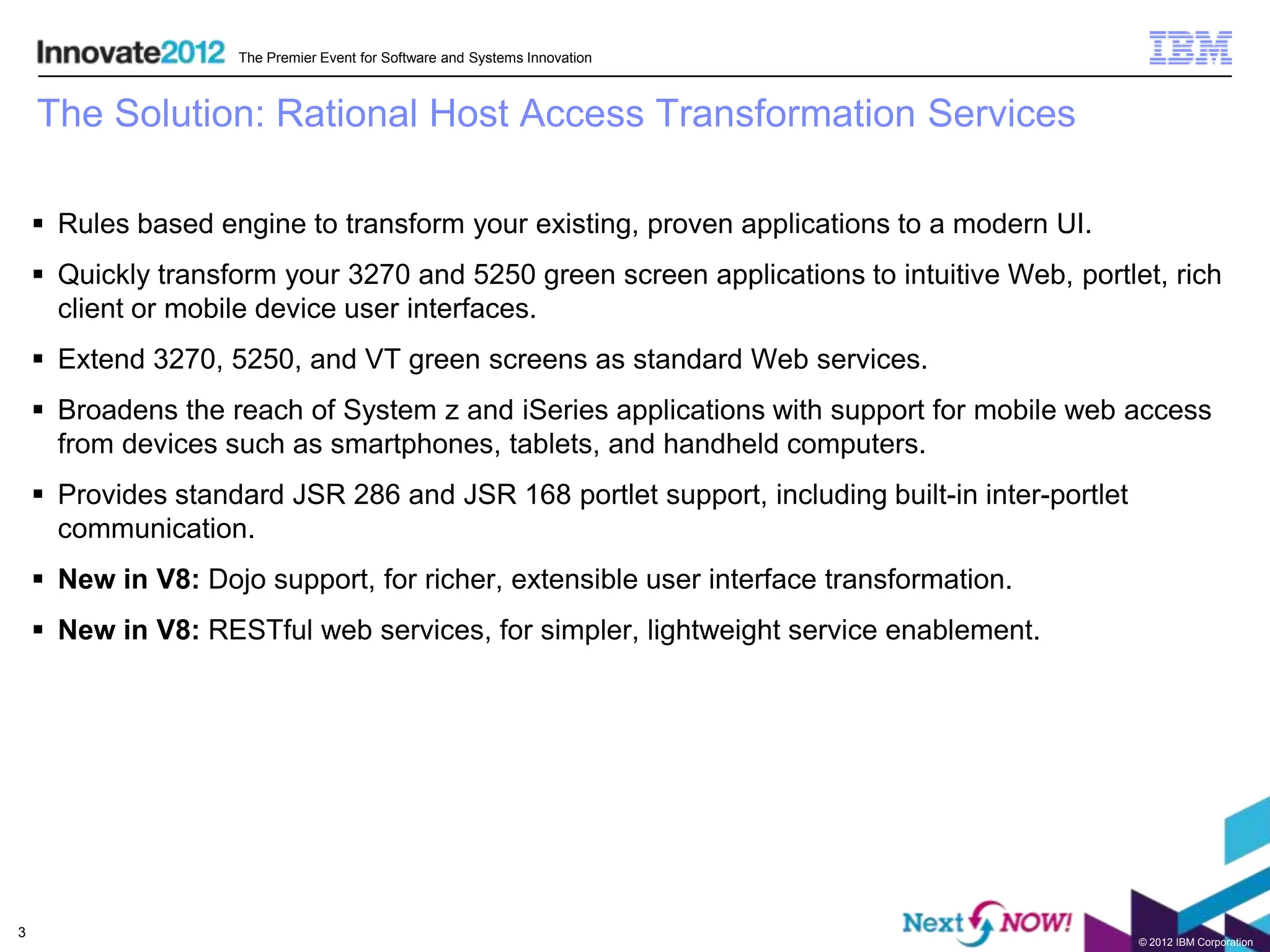 The Premier Event for Software and Systems Innovation



    The Solution: Rational Host Access Transformation Services

     Rules based engine to transform your existing, proven applications to a modern UI.
     Quickly transform your 3270 and 5250 green screen applications to intuitive Web, portlet, rich
      client or mobile device user interfaces.
     Extend 3270, 5250, and VT green screens as standard Web services.
     Broadens the reach of System z and iSeries applications with support for mobile web access
      from devices such as smartphones, tablets, and handheld computers.
     Provides standard JSR 286 and JSR 168 portlet support, including built-in inter-portlet
      communication.
     New in V8: Dojo support, for richer, extensible user interface transformation.
     New in V8: RESTful web services, for simpler, lightweight service enablement.




3
                                                                                                © 2012 IBM Corporation
 