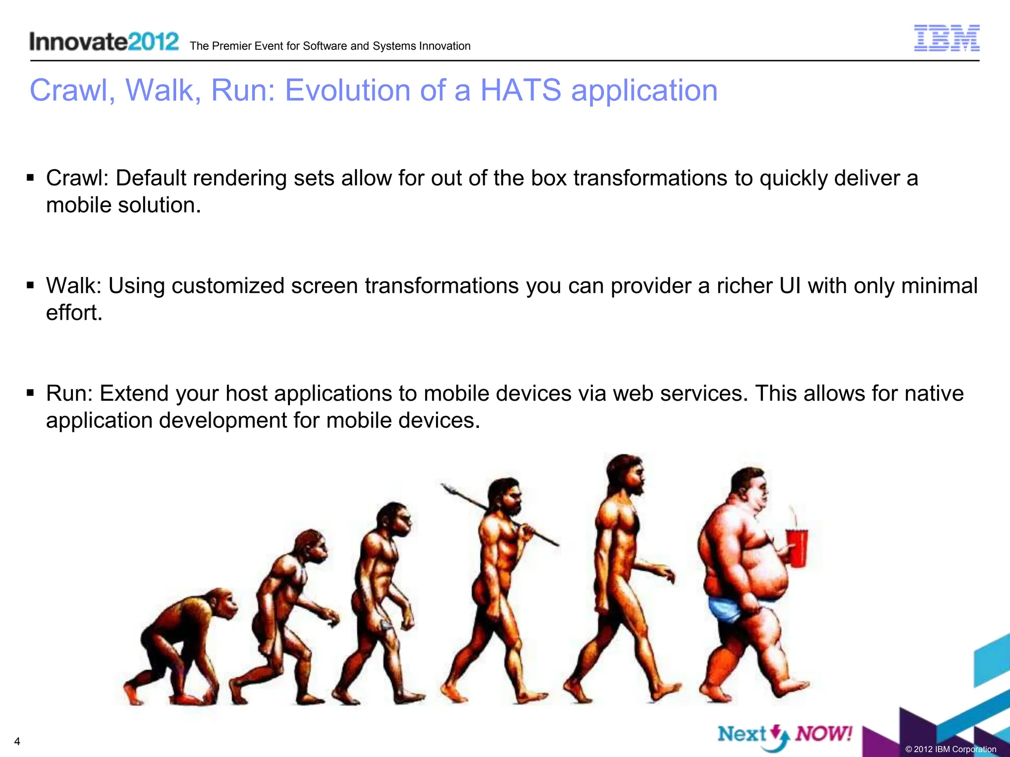 The Premier Event for Software and Systems Innovation



    Crawl, Walk, Run: Evolution of a HATS application

     Crawl: Default rendering sets allow for out of the box transformations to quickly deliver a
      mobile solution.


     Walk: Using customized screen transformations you can provider a richer UI with only minimal
      effort.


     Run: Extend your host applications to mobile devices via web services. This allows for native
      application development for mobile devices.




4
                                                                                               © 2012 IBM Corporation
 