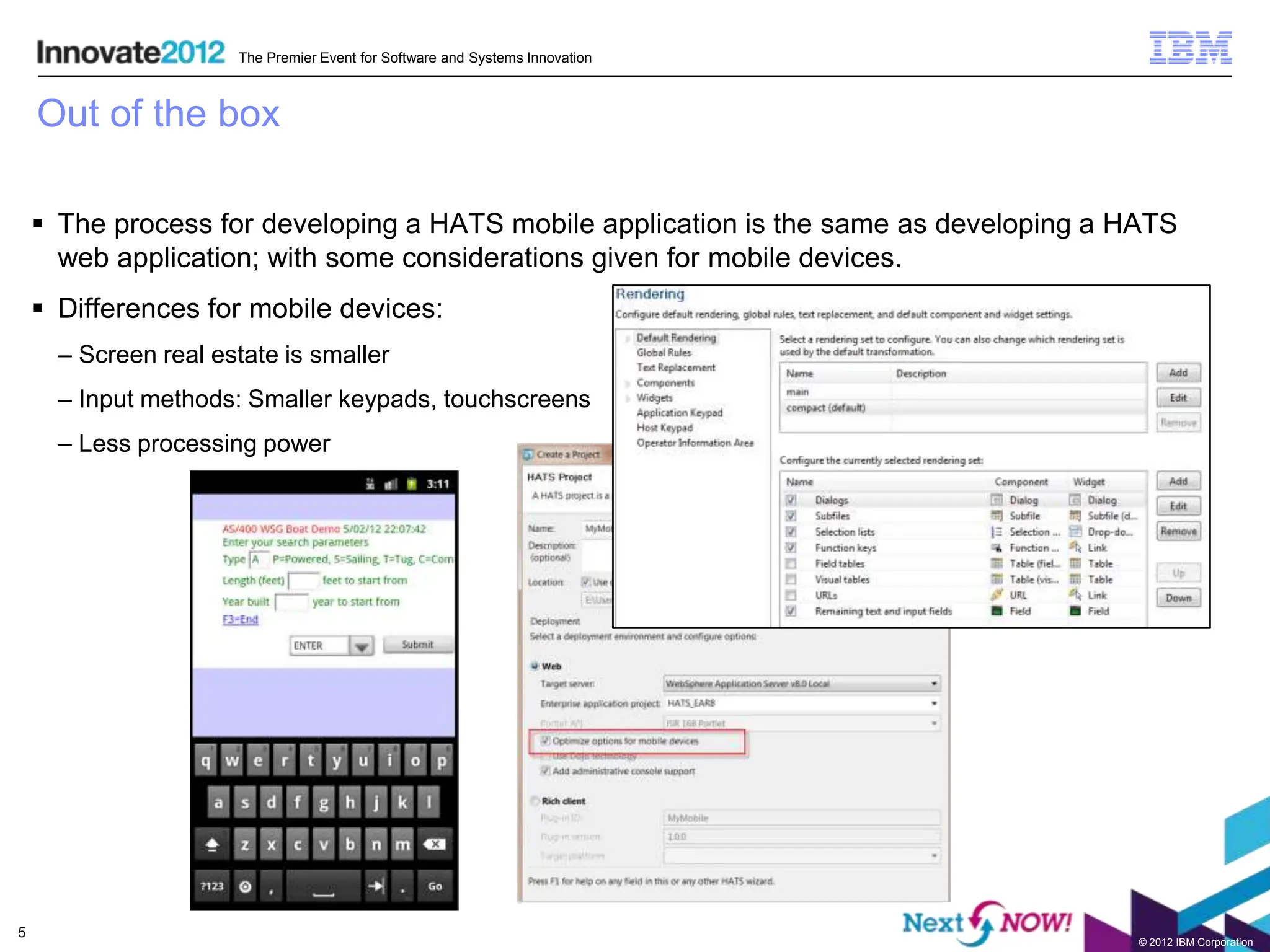 The Premier Event for Software and Systems Innovation



    Out of the box

     The process for developing a HATS mobile application is the same as developing a HATS
      web application; with some considerations given for mobile devices.
     Differences for mobile devices:
      – Screen real estate is smaller
      – Input methods: Smaller keypads, touchscreens
      – Less processing power




5
                                                                                        © 2012 IBM Corporation
 