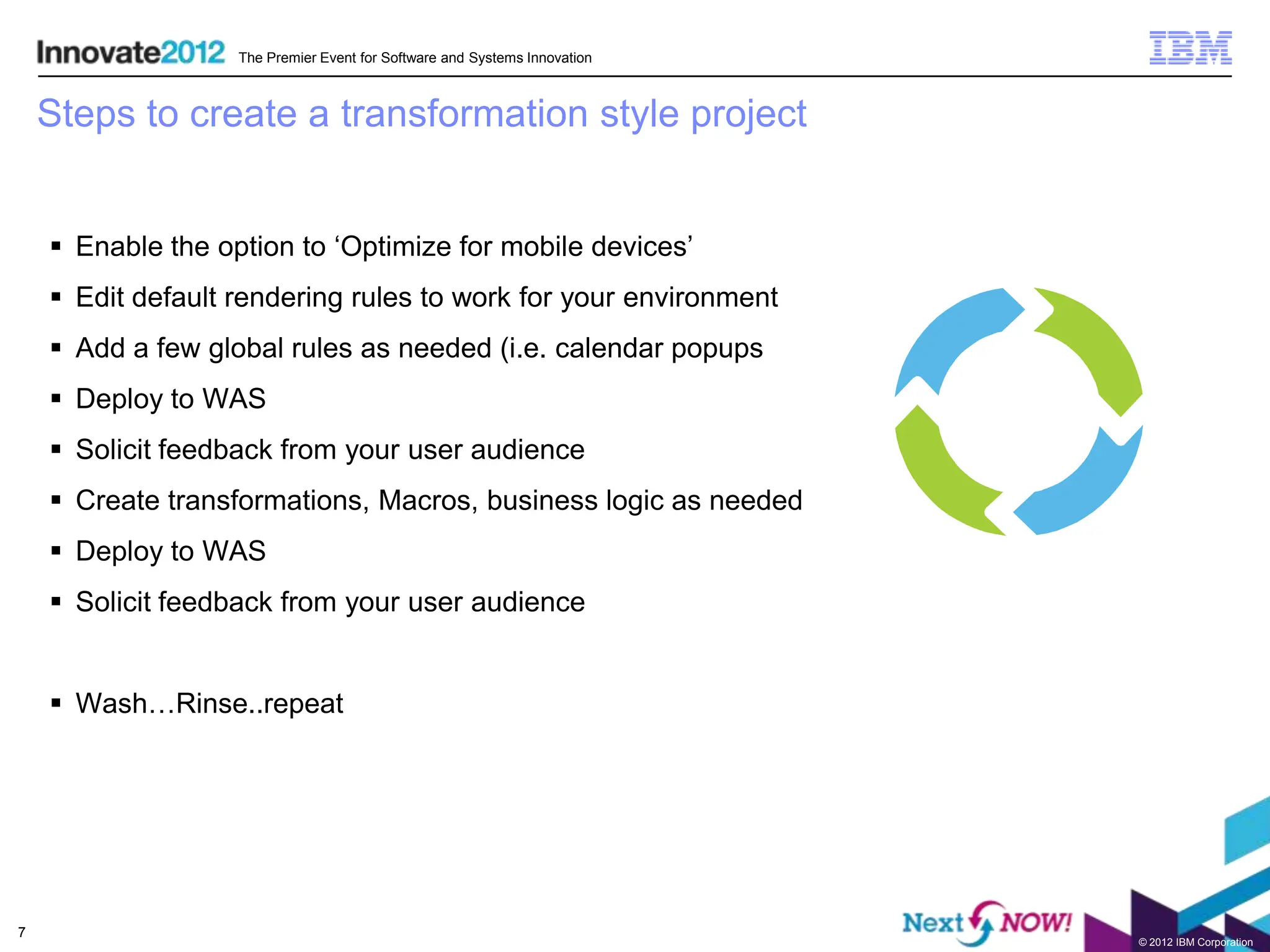 The Premier Event for Software and Systems Innovation



    Steps to create a transformation style project


     Enable the option to ‘Optimize for mobile devices’
     Edit default rendering rules to work for your environment
     Add a few global rules as needed (i.e. calendar popups
     Deploy to WAS
     Solicit feedback from your user audience
     Create transformations, Macros, business logic as needed
     Deploy to WAS
     Solicit feedback from your user audience


     Wash…Rinse..repeat




7
                                                                           © 2012 IBM Corporation
 