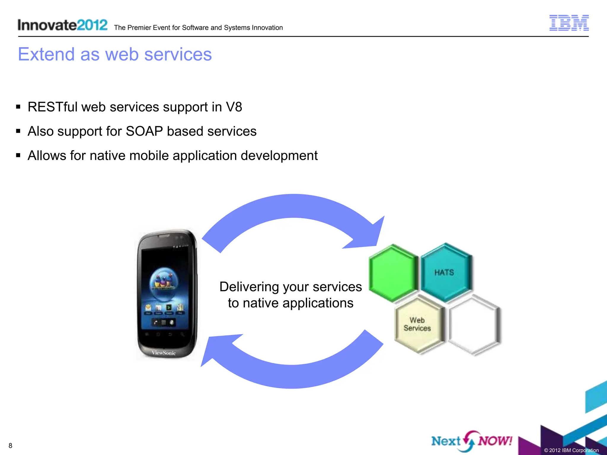 The Premier Event for Software and Systems Innovation



    Extend as web services

     RESTful web services support in V8
     Also support for SOAP based services
     Allows for native mobile application development




                                                     Delivering your services
                                                      to native applications




8
                                                                                © 2012 IBM Corporation
 