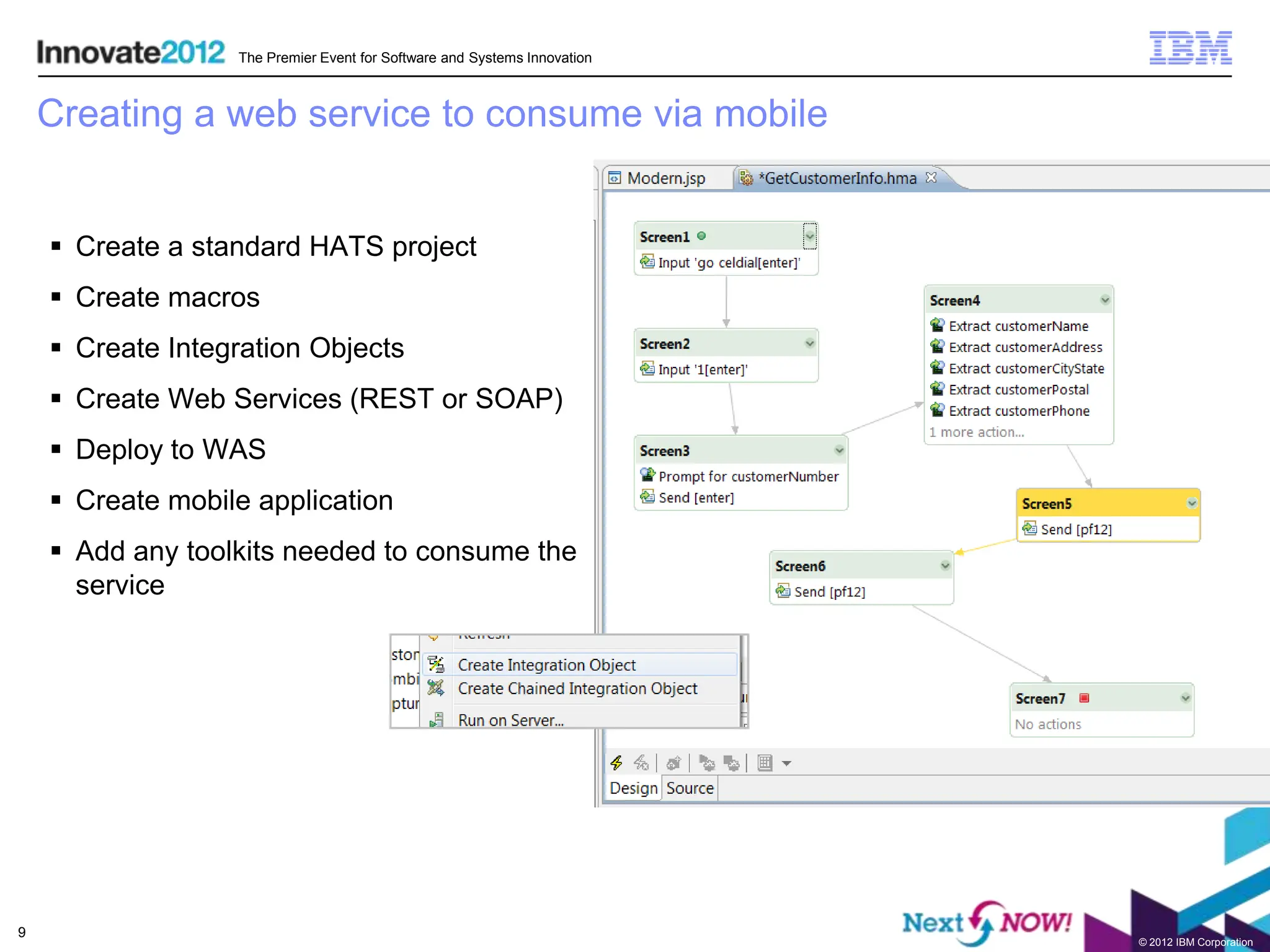 The Premier Event for Software and Systems Innovation



    Creating a web service to consume via mobile


     Create a standard HATS project
     Create macros
     Create Integration Objects
     Create Web Services (REST or SOAP)
     Deploy to WAS
     Create mobile application
     Add any toolkits needed to consume the
      service




9
                                                                          © 2012 IBM Corporation
 