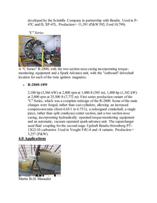 developed by the Scinitilla Company in partnership with Bendix. Used in P-
47C and D, XP-47L. Production= 11,391 (P&W 592; Ford 10,799).
"C" Series
A "C Series" R-2800, with the two section nose casing incorporating torque-
monitoring equipment and a Spark Advance unit, with the "outboard" driveshaft
location for each of the twin ignition magnetos.
 R-2800-18W
2,100 hp (1,566 kW) at 2,800 rpm at 1,000 ft (305 m); 1,800 hp (1,342 kW)
at 2,800 rpm at 25,500 ft (7,772 m). First series production variant of the
"C" Series, which was a complete redesign of the R-2800. Some of the main
changes were forged, rather than cast cylinders, allowing an increased
compressionratio (from 6.65:1 to 6.75:1), a redesigned crankshaft, a single
piece, rather than split crankcase center section, and a two section nose
casing, incorporating hydraulically operated torque-monitoring equipment
and an automatic, vacuum operated spark-advance unit. The supercharger
used fluid coupling for the second stage. Updraft Bendix-Stromberg PT-
13G2-10 carburetor. Used in Vought F4U-4 and -4 variants. Production=
3,257 (P&W).
4.0 Applications
Martin B-26 Marauder
 