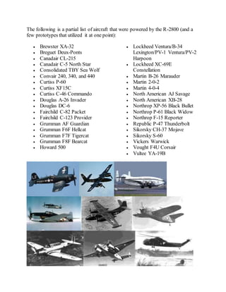 The following is a partial list of aircraft that were powered by the R-2800 (and a
few prototypes that utilized it at one point):
 Brewster XA-32
 Breguet Deux-Ponts
 Canadair CL-215
 Canadair C-5 North Star
 Consolidated TBY Sea Wolf
 Convair 240, 340, and 440
 Curtiss P-60
 Curtiss XF15C
 Curtiss C-46 Commando
 Douglas A-26 Invader
 Douglas DC-6
 Fairchild C-82 Packet
 Fairchild C-123 Provider
 Grumman AF Guardian
 Grumman F6F Hellcat
 Grumman F7F Tigercat
 Grumman F8F Bearcat
 Howard 500
 Lockheed Ventura/B-34
Lexington/PV-1 Ventura/PV-2
Harpoon
 Lockheed XC-69E
Constellation
 Martin B-26 Marauder
 Martin 2-0-2
 Martin 4-0-4
 North American AJ Savage
 North American XB-28
 Northrop XP-56 Black Bullet
 Northrop P-61 Black Widow
 Northrop F-15 Reporter
 Republic P-47 Thunderbolt
 Sikorsky CH-37 Mojave
 Sikorsky S-60
 Vickers Warwick
 Vought F4U Corsair
 Vultee YA-19B
 