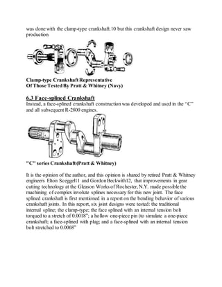 was done with the clamp-type crankshaft.10 but this crankshaft design never saw
production
Clamp-type CrankshaftRepresentative
Of Those TestedBy Pratt & Whitney (Navy)
6.3 Face-splined Crankshaft
Instead, a face-splined crankshaft construction was developed and used in the “C”
and all subsequent R-2800 engines.
"C" series Crankshaft(Pratt & Whitney)
It is the opinion of the author, and this opinion is shared by retired Pratt & Whitney
engineers Elton Sceggel11 and GordonBeckwith12, that improvements in gear
cutting technology at the Gleason Works of Rochester, N.Y. made possible the
machining of complex involute splines necessary for this new joint. The face
splined crankshaft is first mentioned in a report on the bending behavior of various
crankshaft joints. In this report, six joint designs were tested: the traditional
internal spline; the clamp-type; the face splined with an internal tension bolt
torqued to a stretch of 0.0018”; a hollow one-piece pin (to simulate a one-piece
crankshaft; a face-splined with plug; and a face-splined with an internal tension
bolt stretched to 0.0068”
 