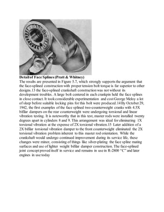Detailof Face Splines (Pratt & Whitney)
The results are presented in Figure 5.7, which strongly supports the argument that
the face-splined construction with proper tension bolt torque is far superior to other
designs.13 the face-splined crankshaft construction was not without its
development troubles. A large bolt centered in each crankpin held the face splines
in close contact. It tookconsiderable experimentation and costGeorge Meloy a lot
of sleep before suitable locking pins for this bolt were produced.14By October29,
1942, the first examples of the face splined two-counterweight cranks with 4.5X
bifilar dampers on the rear counterweight were undergoing torsional and linear
vibration testing. It is noteworthy that in this test, master rods were installed twenty
degrees apart in cylinders 8 and 9. This arrangement was ideal for eliminating 1X
torsional vibration at the expense of 2X torsional vibration.15 Later addition of a
2X bifilar torsional vibration damper to the front counterweight eliminated the 2X
torsional vibration problem inherent to this master rod orientation. While the
crankshaft would undergo continued improvement during its service life, these
changes were minor, consisting of things like silver-plating the face spline mating
surfaces and use of lighter weight bifilar damper construction. The face-splined
joint conceptproved itself in service and remains in use in R-2800 “C” and later
engines in use today
 