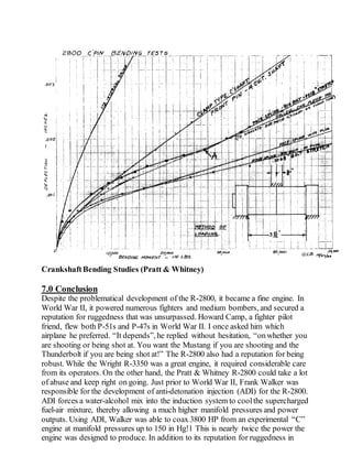 CrankshaftBending Studies (Pratt & Whitney)
7.0 Conclusion
Despite the problematical development of the R-2800, it became a fine engine. In
World War II, it powered numerous fighters and medium bombers, and secured a
reputation for ruggedness that was unsurpassed. Howard Camp, a fighter pilot
friend, flew both P-51s and P-47s in World War II. I once asked him which
airplane he preferred. “It depends”, he replied without hesitation, “onwhether you
are shooting or being shot at. You want the Mustang if you are shooting and the
Thunderbolt if you are being shot at!” The R-2800 also had a reputation for being
robust. While the Wright R-3350 was a great engine, it required considerable care
from its operators. On the other hand, the Pratt & Whitney R-2800 could take a lot
of abuse and keep right on going. Just prior to World War II, Frank Walker was
responsible for the development of anti-detonation injection (ADI) for the R-2800.
ADI forces a water-alcohol mix into the induction system to coolthe supercharged
fuel-air mixture, thereby allowing a much higher manifold pressures and power
outputs. Using ADI, Walker was able to coax 3800 HP from an experimental “C”
engine at manifold pressures up to 150 in Hg!1 This is nearly twice the power the
engine was designed to produce. In addition to its reputation for ruggedness in
 