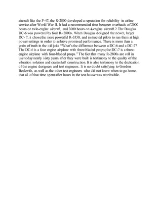 aircraft like the P-47, the R-2800 developed a reputation for reliability in airline
service after World War II. It had a recommended time between overhauls of 2000
hours on twin-engine aircraft, and 3000 hours on 4-engine aircraft.2 The Douglas
DC-6 was powered by four R- 2800s. When Douglas designed the newer, larger
DC- 7, it chosethe more powerful R-3350, and instructed pilots to run them at high
power settings in order to achieve promised performance. There is more than a
grain of truth in the old joke “What’s the difference between a DC-6 and a DC-7?
The DC-6 is a four engine airplane with three-bladed props;the DC-7 is a three-
engine airplane with four-bladed props.” The fact that many R-2800s are still in
use today nearly sixty years after they were built is testimony to the quality of the
vibration solution and crankshaft construction. It is also testimony to the dedication
of the engine designers and test engineers. It is no doubt satisfying to Gordon
Beckwith, as well as the other test engineers who did not know when to go home,
that all of that time spent after hours in the test house was worthwhile.
 