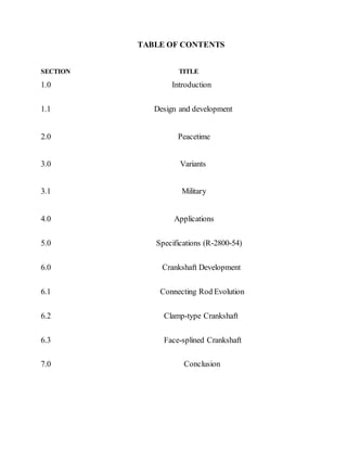 TABLE OF CONTENTS
SECTION TITLE
1.0 Introduction
1.1 Design and development
2.0 Peacetime
3.0 Variants
3.1 Military
4.0 Applications
5.0 Specifications (R-2800-54)
6.0 Crankshaft Development
6.1 Connecting Rod Evolution
6.2 Clamp-type Crankshaft
6.3 Face-splined Crankshaft
7.0 Conclusion
 