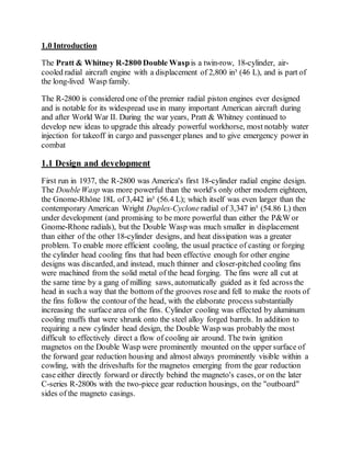 1.0 Introduction
The Pratt & Whitney R-2800 Double Waspis a twin-row, 18-cylinder, air-
cooled radial aircraft engine with a displacement of 2,800 in³ (46 L), and is part of
the long-lived Wasp family.
The R-2800 is considered one of the premier radial piston engines ever designed
and is notable for its widespread use in many important American aircraft during
and after World War II. During the war years, Pratt & Whitney continued to
develop new ideas to upgrade this already powerful workhorse, most notably water
injection for takeoff in cargo and passenger planes and to give emergency power in
combat
1.1 Design and development
First run in 1937, the R-2800 was America's first 18-cylinder radial engine design.
The DoubleWasp was more powerful than the world's only other modern eighteen,
the Gnome-Rhône 18L of 3,442 in³ (56.4 L); which itself was even larger than the
contemporary American Wright Duplex-Cyclone radial of 3,347 in³ (54.86 L) then
under development (and promising to be more powerful than either the P&W or
Gnome-Rhone radials), but the Double Wasp was much smaller in displacement
than either of the other 18-cylinder designs, and heat dissipation was a greater
problem. To enable more efficient cooling, the usual practice of casting or forging
the cylinder head cooling fins that had been effective enough for other engine
designs was discarded, and instead, much thinner and closer-pitched cooling fins
were machined from the solid metal of the head forging. The fins were all cut at
the same time by a gang of milling saws, automatically guided as it fed across the
head in such a way that the bottom of the grooves rose and fell to make the roots of
the fins follow the contour of the head, with the elaborate process substantially
increasing the surface area of the fins. Cylinder cooling was effected by aluminum
cooling muffs that were shrunk onto the steel alloy forged barrels. In addition to
requiring a new cylinder head design, the Double Wasp was probably the most
difficult to effectively direct a flow of cooling air around. The twin ignition
magnetos on the Double Wasp were prominently mounted on the upper surface of
the forward gear reduction housing and almost always prominently visible within a
cowling, with the driveshafts for the magnetos emerging from the gear reduction
case either directly forward or directly behind the magneto's cases, or on the later
C-series R-2800s with the two-piece gear reduction housings, on the "outboard"
sides of the magneto casings.
 