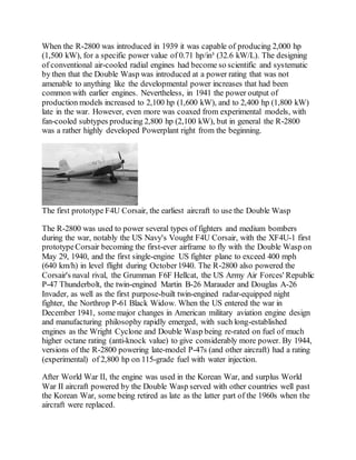When the R-2800 was introduced in 1939 it was capable of producing 2,000 hp
(1,500 kW), for a specific power value of 0.71 hp/in³ (32.6 kW/L). The designing
of conventional air-cooled radial engines had become so scientific and systematic
by then that the Double Wasp was introduced at a power rating that was not
amenable to anything like the developmental power increases that had been
common with earlier engines. Nevertheless, in 1941 the power output of
production models increased to 2,100 hp (1,600 kW), and to 2,400 hp (1,800 kW)
late in the war. However, even more was coaxed from experimental models, with
fan-cooled subtypes producing 2,800 hp (2,100 kW), but in general the R-2800
was a rather highly developed Powerplant right from the beginning.
The first prototype F4U Corsair, the earliest aircraft to use the Double Wasp
The R-2800 was used to power several types of fighters and medium bombers
during the war, notably the US Navy's Vought F4U Corsair, with the XF4U-1 first
prototypeCorsair becoming the first-ever airframe to fly with the Double Wasp on
May 29, 1940, and the first single-engine US fighter plane to exceed 400 mph
(640 km/h) in level flight during October1940. The R-2800 also powered the
Corsair's naval rival, the Grumman F6F Hellcat, the US Army Air Forces' Republic
P-47 Thunderbolt, the twin-engined Martin B-26 Marauder and Douglas A-26
Invader, as well as the first purpose-built twin-engined radar-equipped night
fighter, the Northrop P-61 Black Widow. When the US entered the war in
December 1941, some major changes in American military aviation engine design
and manufacturing philosophy rapidly emerged, with such long-established
engines as the Wright Cyclone and Double Wasp being re-rated on fuel of much
higher octane rating (anti-knock value) to give considerably more power. By 1944,
versions of the R-2800 powering late-model P-47s (and other aircraft) had a rating
(experimental) of 2,800 hp on 115-grade fuel with water injection.
After World War II, the engine was used in the Korean War, and surplus World
War II aircraft powered by the Double Wasp served with other countries well past
the Korean War, some being retired as late as the latter part of the 1960s when the
aircraft were replaced.
 