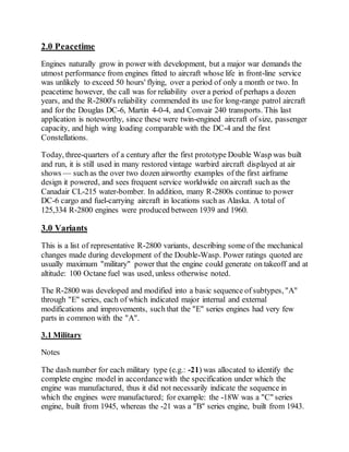 2.0 Peacetime
Engines naturally grow in power with development, but a major war demands the
utmost performance from engines fitted to aircraft whose life in front-line service
was unlikely to exceed 50 hours' flying, over a period of only a month or two. In
peacetime however, the call was for reliability over a period of perhaps a dozen
years, and the R-2800's reliability commended its use for long-range patrol aircraft
and for the Douglas DC-6, Martin 4-0-4, and Convair 240 transports. This last
application is noteworthy, since these were twin-engined aircraft of size, passenger
capacity, and high wing loading comparable with the DC-4 and the first
Constellations.
Today, three-quarters of a century after the first prototype Double Wasp was built
and run, it is still used in many restored vintage warbird aircraft displayed at air
shows — such as the over two dozen airworthy examples of the first airframe
design it powered, and sees frequent service worldwide on aircraft such as the
Canadair CL-215 water-bomber. In addition, many R-2800s continue to power
DC-6 cargo and fuel-carrying aircraft in locations such as Alaska. A total of
125,334 R-2800 engines were produced between 1939 and 1960.
3.0 Variants
This is a list of representative R-2800 variants, describing some of the mechanical
changes made during development of the Double-Wasp. Power ratings quoted are
usually maximum "military" power that the engine could generate on takeoff and at
altitude: 100 Octane fuel was used, unless otherwise noted.
The R-2800 was developed and modified into a basic sequence of subtypes, "A"
through "E" series, each of which indicated major internal and external
modifications and improvements, such that the "E" series engines had very few
parts in common with the "A".
3.1 Military
Notes
The dash number for each military type (e.g.: -21) was allocated to identify the
complete engine model in accordancewith the specification under which the
engine was manufactured, thus it did not necessarily indicate the sequence in
which the engines were manufactured; for example: the -18W was a "C" series
engine, built from 1945, whereas the -21 was a "B" series engine, built from 1943.
 