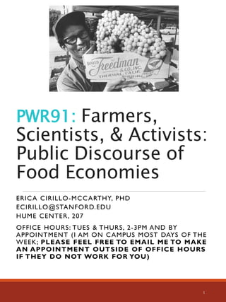 PWR91: Farmers,
Scientists, & Activists:
Public Discourse of
Food Economies
ERICA CIRILLO-MCCARTHY, PHD
ECIRILLO@STANFORD.EDU
HUME CENTER, 207
OFFICE HOURS: TUES & THURS, 2-3PM AND BY
APPOINTMENT (I AM ON CAMPUS MOST DAYS OF THE
WEEK; PLEASE FEEL FREE TO EMAIL ME TO MAKE
AN APPOINTMENT OUTSIDE OF OFFICE HOURS
IF THEY DO NOT WORK FOR YOU)
1
 