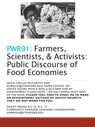 PWR91: Farmers,
Scientists, & Activists:
Public Discourse of
Food Economies
ERICA CIRILLO-MCCARTHY, PHD
ECIRILLO@STANFORD.EDU/ HUME CENTER, 207
OFFICE HOURS: MON & WED, 3:30-4:30PM AND BY
APPOINTMENT PLEASE NOTE: I AM ON CAMPUS MOST DAYS
OF THE WEEK; PLEASE FEEL FREE TO EMAIL ME TO MAKE
AN APPOINTMENT OUTSIDE OF OFFICE HOURS IF
THEY DO NOT WORK FOR YOU.
GRANT MEANS, B.S.’16, M.S. ’17
COMMUNITY ENGAGED LEARNING COORDINATOR
GHMEANS@STANFORD.EDU
1
 