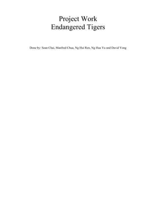Project Work
               Endangered Tigers

Done by: Sean Chai, Manfred Chua, Ng Hui Ren, Ng Hua Yu and David Yong
 