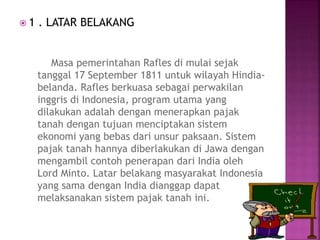  1 . LATAR BELAKANG
Masa pemerintahan Rafles di mulai sejak
tanggal 17 September 1811 untuk wilayah Hindia-
belanda. Rafles berkuasa sebagai perwakilan
inggris di Indonesia, program utama yang
dilakukan adalah dengan menerapkan pajak
tanah dengan tujuan menciptakan sistem
ekonomi yang bebas dari unsur paksaan. Sistem
pajak tanah hannya diberlakukan di Jawa dengan
mengambil contoh penerapan dari India oleh
Lord Minto. Latar belakang masyarakat Indonesia
yang sama dengan India dianggap dapat
melaksanakan sistem pajak tanah ini.
 