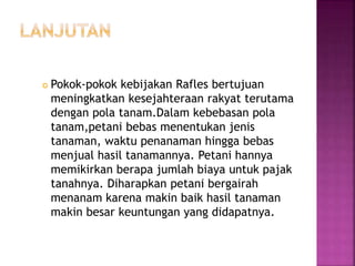  Pokok-pokok kebijakan Rafles bertujuan
meningkatkan kesejahteraan rakyat terutama
dengan pola tanam.Dalam kebebasan pola
tanam,petani bebas menentukan jenis
tanaman, waktu penanaman hingga bebas
menjual hasil tanamannya. Petani hannya
memikirkan berapa jumlah biaya untuk pajak
tanahnya. Diharapkan petani bergairah
menanam karena makin baik hasil tanaman
makin besar keuntungan yang didapatnya.
 