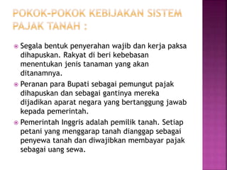  Segala bentuk penyerahan wajib dan kerja paksa
dihapuskan. Rakyat di beri kebebasan
menentukan jenis tanaman yang akan
ditanamnya.
 Peranan para Bupati sebagai pemungut pajak
dihapuskan dan sebagai gantinya mereka
dijadikan aparat negara yang bertanggung jawab
kepada pemerintah.
 Pemerintah Inggris adalah pemilik tanah. Setiap
petani yang menggarap tanah dianggap sebagai
penyewa tanah dan diwajibkan membayar pajak
sebagai uang sewa.
 