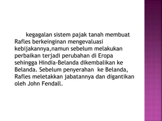 kegagalan sistem pajak tanah membuat
Rafles berkeinginan mengevaluasi
kebijakannya,namun sebelum melakukan
perbaikan terjadi perubahan di Eropa
sehingga Hindia-Belanda dikembalikan ke
Belanda. Sebelum penyerahan ke Belanda,
Rafles meletakkan jabatannya dan digantikan
oleh John Fendall.
 