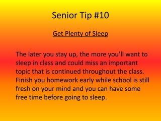 Senior Tip #10
Get Plenty of Sleep
The later you stay up, the more you’ll want to
sleep in class and could miss an important
topic that is continued throughout the class.
Finish you homework early while school is still
fresh on your mind and you can have some
free time before going to sleep.
 