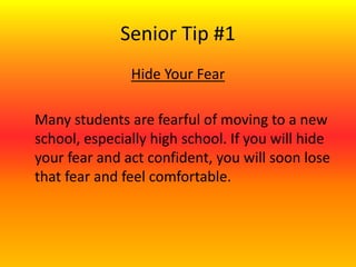 Senior Tip #1
Hide Your Fear
Many students are fearful of moving to a new
school, especially high school. If you will hide
your fear and act confident, you will soon lose
that fear and feel comfortable.
 